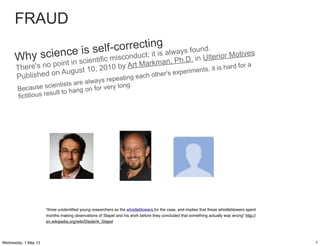 Why science is self-correcting
There's no point in scientific misconduct; it is always found.
Published on August 10, 2010 by Art Markman, Ph.D. in Ulterior Motives
Because scientists are always repeating each other's experiments, it is hard for a
fictitious result to hang on for very long.
“three unidentiﬁed young researchers as the whistleblowers for the case, and implies that these whistleblowers spent
months making observations of Stapel and his work before they concluded that something actually was wrong” http://
en.wikipedia.org/wiki/Diederik_Stapel
FRAUD
7Wednesday, 1 May 13
 