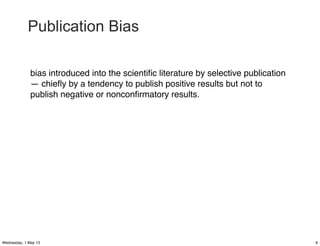 Publication Bias
bias introduced into the scientiﬁc literature by selective publication
— chieﬂy by a tendency to publish positive results but not to
publish negative or nonconﬁrmatory results.
9Wednesday, 1 May 13
 