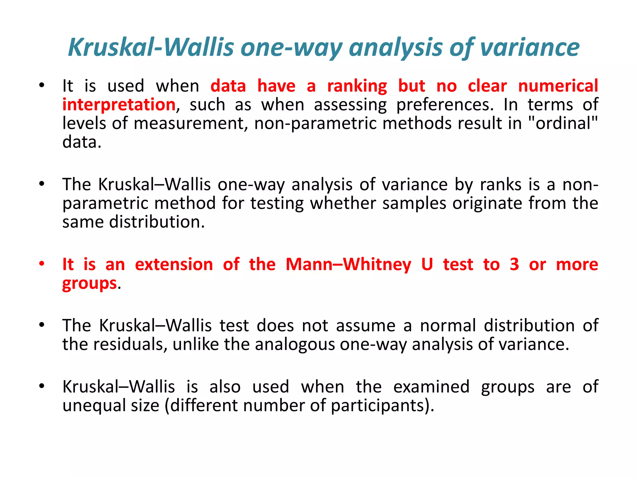 Kruskal-Wallis one-way analysis of variance
• It is used when data have a ranking but no clear numerical
interpretation, such as when assessing preferences. In terms of
levels of measurement, non-parametric methods result in "ordinal"
data.
• The Kruskal–Wallis one-way analysis of variance by ranks is a non-
parametric method for testing whether samples originate from the
same distribution.
• It is an extension of the Mann–Whitney U test to 3 or more
groups.
• The Kruskal–Wallis test does not assume a normal distribution of
the residuals, unlike the analogous one-way analysis of variance.
• Kruskal–Wallis is also used when the examined groups are of
unequal size (different number of participants).
 