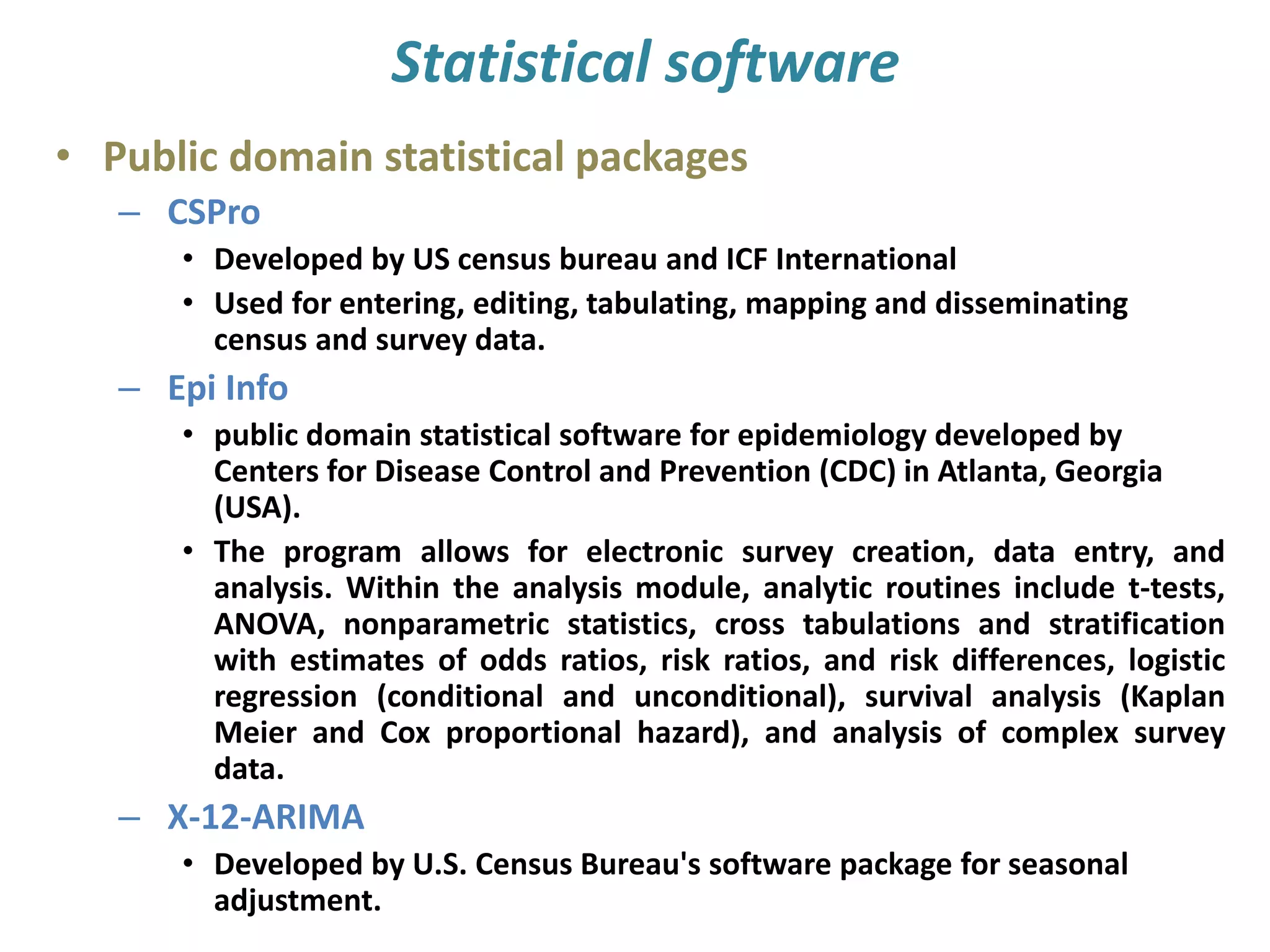 Statistical software
• Public domain statistical packages
– CSPro
• Developed by US census bureau and ICF International
• Used for entering, editing, tabulating, mapping and disseminating
census and survey data.
– Epi Info
• public domain statistical software for epidemiology developed by
Centers for Disease Control and Prevention (CDC) in Atlanta, Georgia
(USA).
• The program allows for electronic survey creation, data entry, and
analysis. Within the analysis module, analytic routines include t-tests,
ANOVA, nonparametric statistics, cross tabulations and stratification
with estimates of odds ratios, risk ratios, and risk differences, logistic
regression (conditional and unconditional), survival analysis (Kaplan
Meier and Cox proportional hazard), and analysis of complex survey
data.
– X-12-ARIMA
• Developed by U.S. Census Bureau's software package for seasonal
adjustment.
 