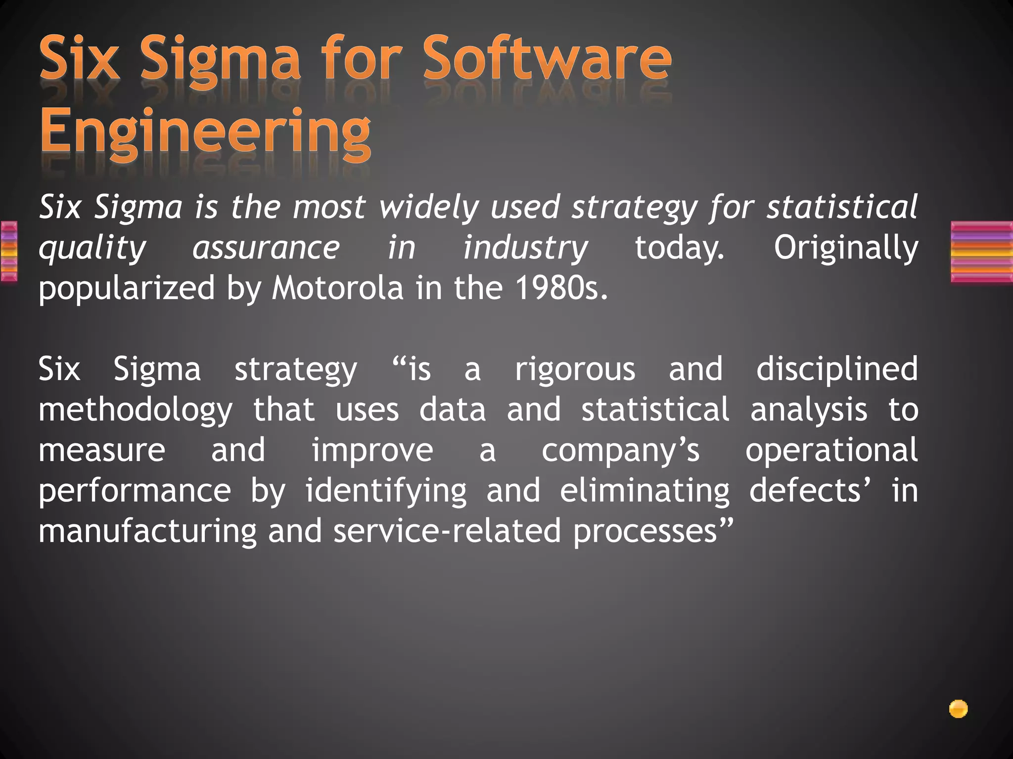 Six Sigma is the most widely used strategy for statistical
quality assurance in industry today. Originally
popularized by Motorola in the 1980s.
Six Sigma strategy “is a rigorous and disciplined
methodology that uses data and statistical analysis to
measure and improve a company’s operational
performance by identifying and eliminating defects’ in
manufacturing and service-related processes”
 