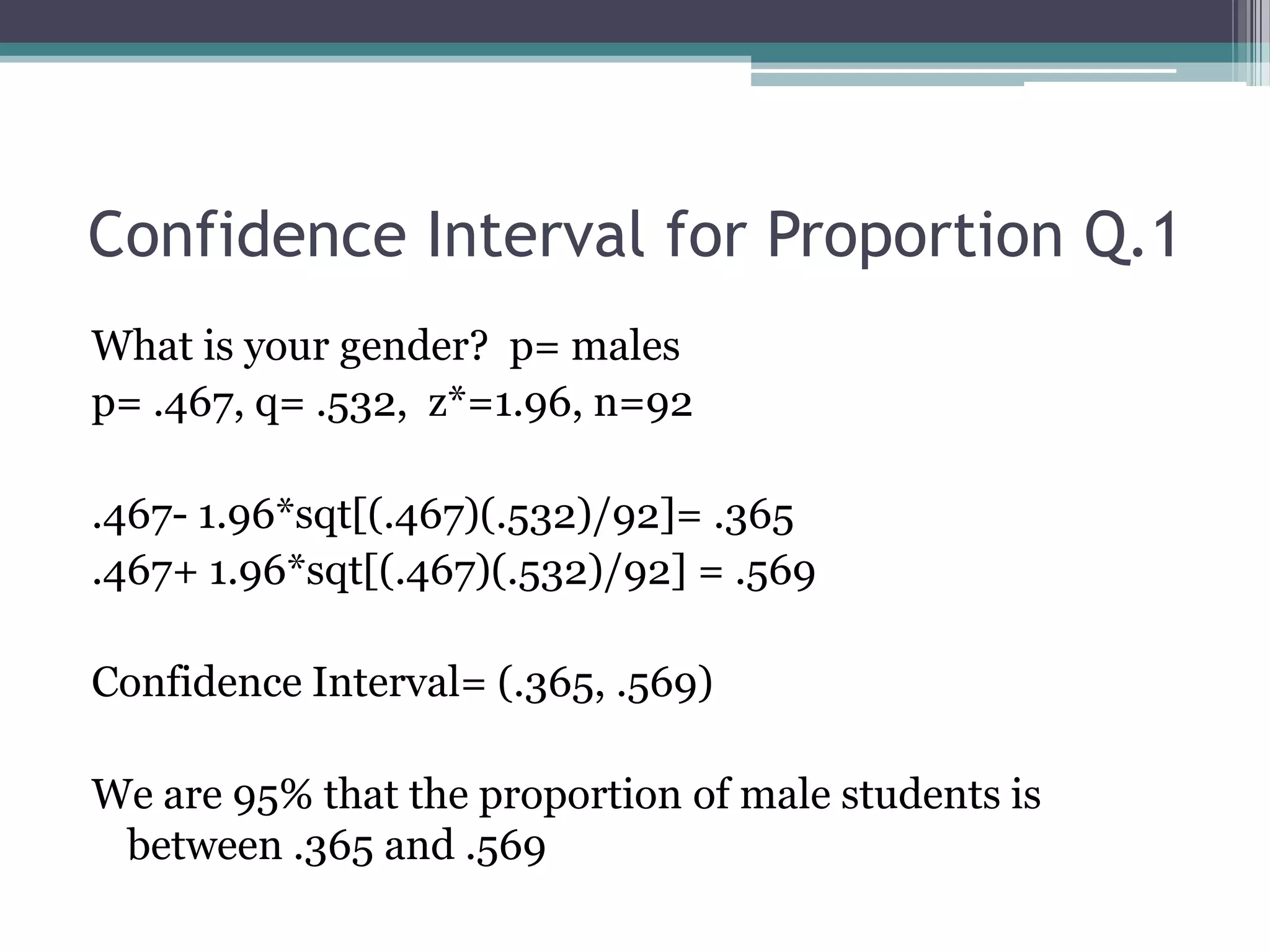 Confidence Interval for Proportion Q.1What is your gender?  p= malesp= .467, q= .532,  z*=1.96, n=92.467- 1.96*sqt[(.467)(.532)/92]= .365.467+ 1.96*sqt[(.467)(.532)/92] = .569Confidence Interval= (.365, .569)We are 95% that the proportion of male students is between .365 and .569