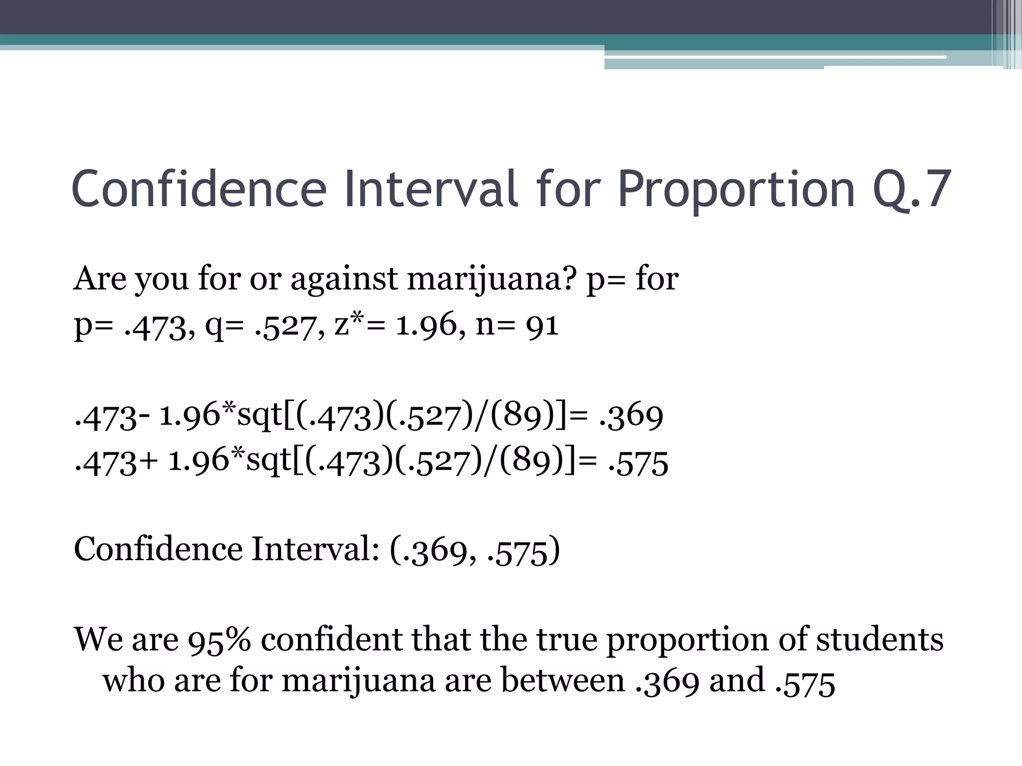Confidence Interval for Proportion Q.7Are you for or against marijuana? p= forp= .473, q= .527, z*= 1.96, n= 91.473- 1.96*sqt[(.473)(.527)/(89)]= .369.473+ 1.96*sqt[(.473)(.527)/(89)]= .575Confidence Interval: (.369, .575)We are 95% confident that the true proportion of students who are for marijuana are between .369 and .575