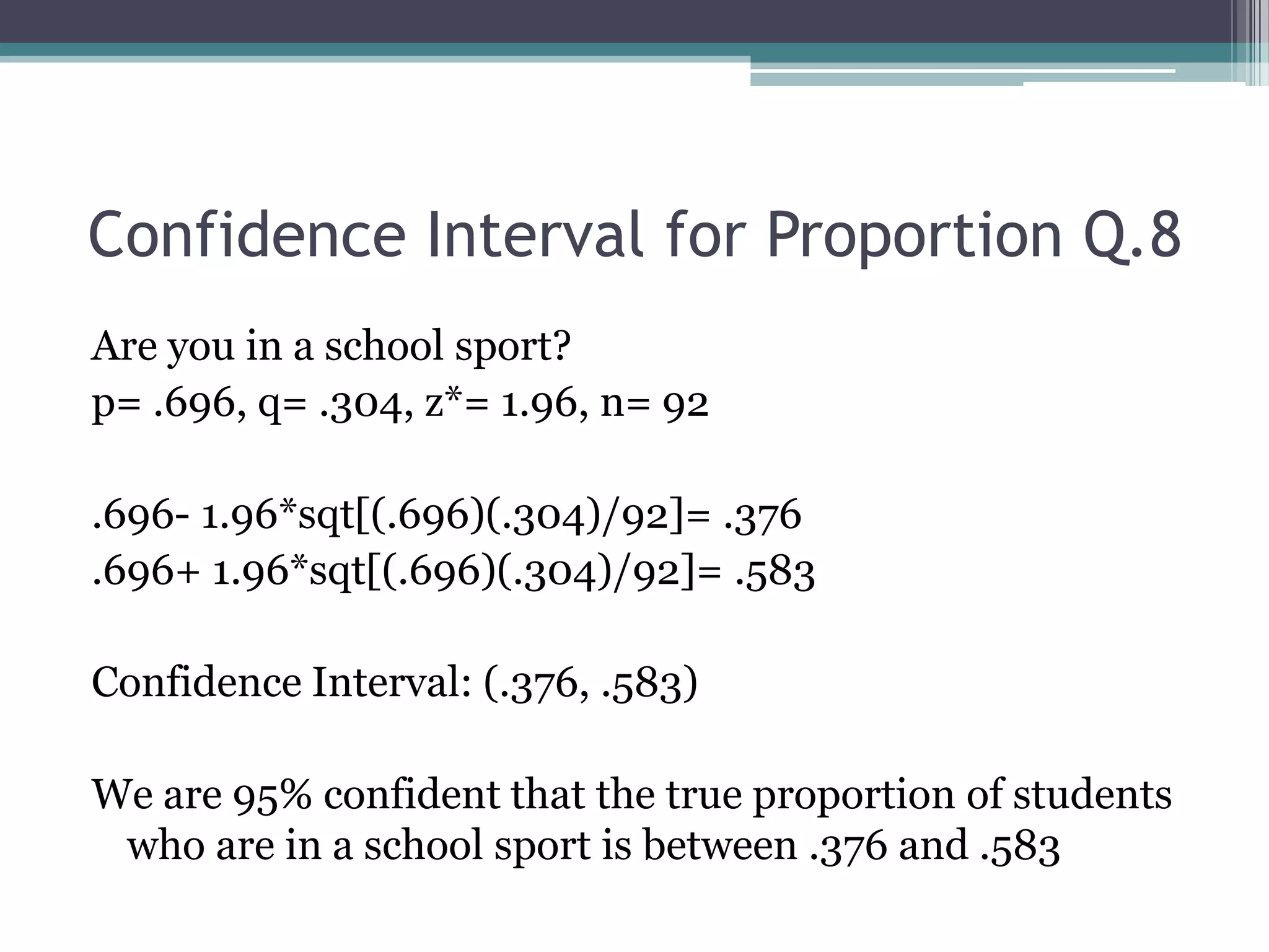 Confidence Interval for Proportion Q.8Are you in a school sport?p= .696, q= .304, z*= 1.96, n= 92.696- 1.96*sqt[(.696)(.304)/92]= .376.696+ 1.96*sqt[(.696)(.304)/92]= .583Confidence Interval: (.376, .583)We are 95% confident that the true proportion of students who are in a school sport is between .376 and .583