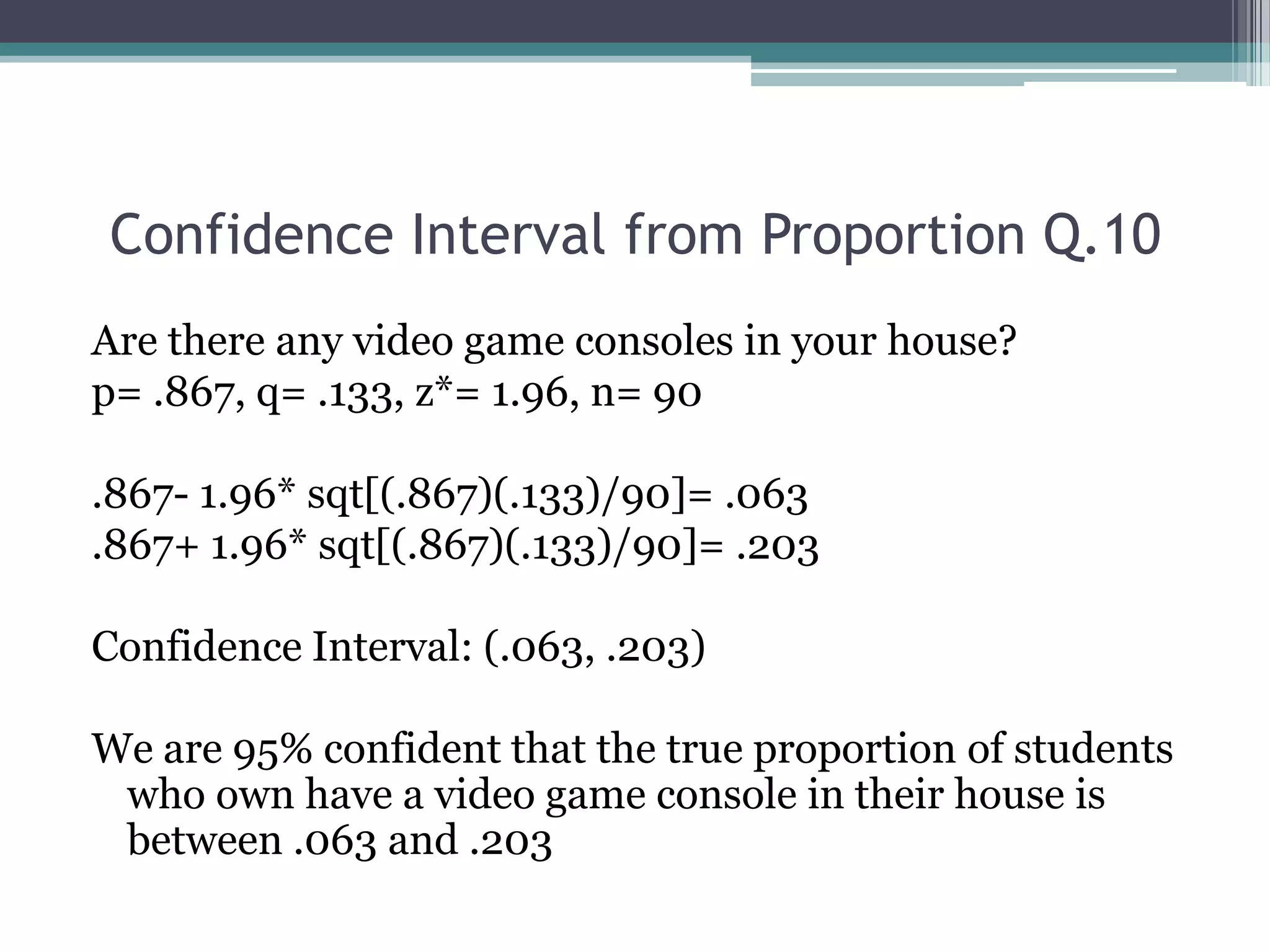 Confidence Interval from Proportion Q.10 Are there any video game consoles in your house?p= .867, q= .133, z*= 1.96, n= 90.867- 1.96* sqt[(.867)(.133)/90]= .063.867+ 1.96* sqt[(.867)(.133)/90]= .203Confidence Interval: (.063, .203)We are 95% confident that the true proportion of students who own have a video game console in their house is between .063 and .203