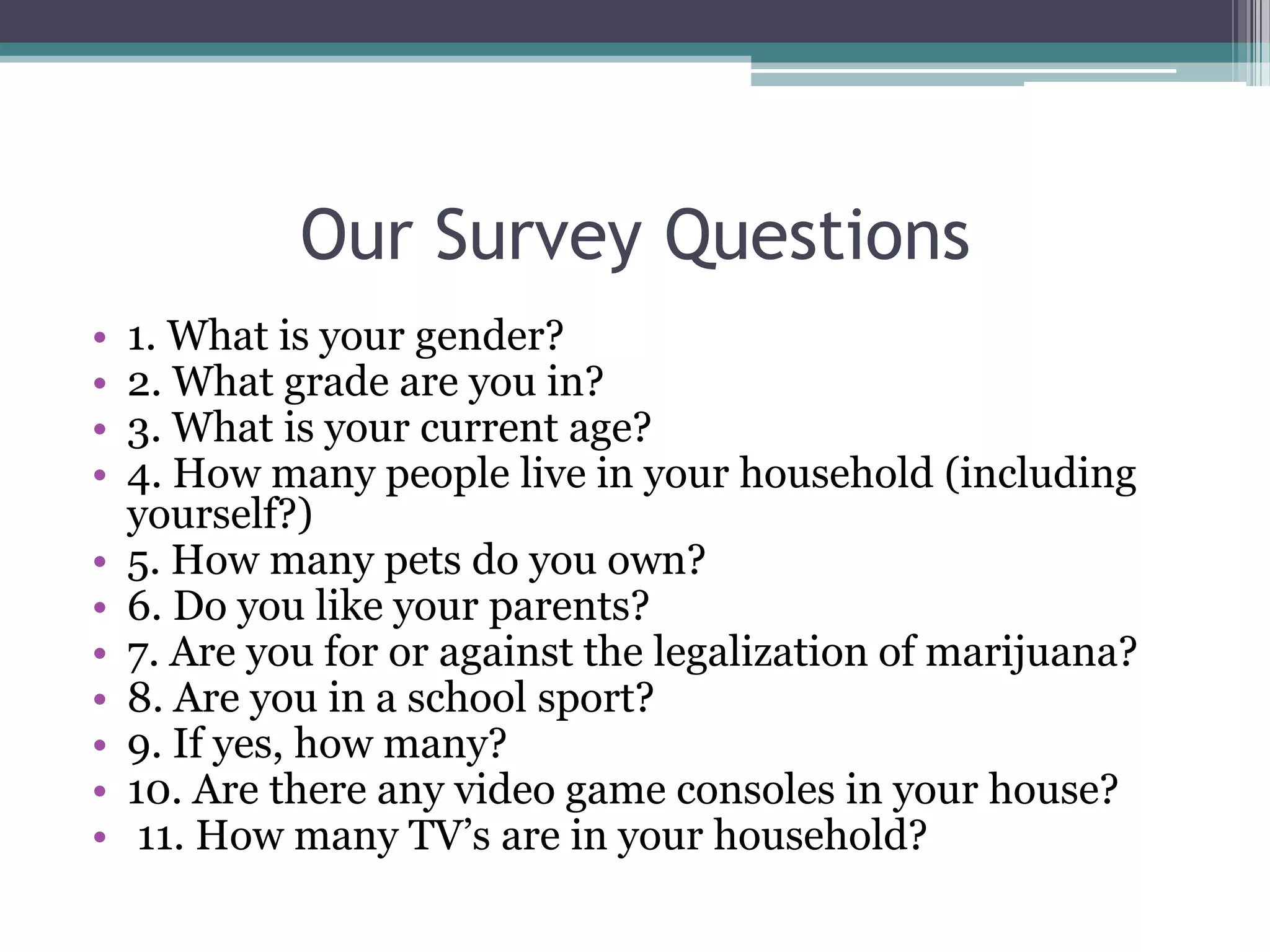 Our Survey Questions1. What is your gender?2. What grade are you in?3. What is your current age?4. How many people live in your household (including yourself?) 5. How many pets do you own?6. Do you like your parents?7. Are you for or against the legalization of marijuana? 8. Are you in a school sport?9. If yes, how many?10. Are there any video game consoles in your house? 11. How many TV’s are in your household?