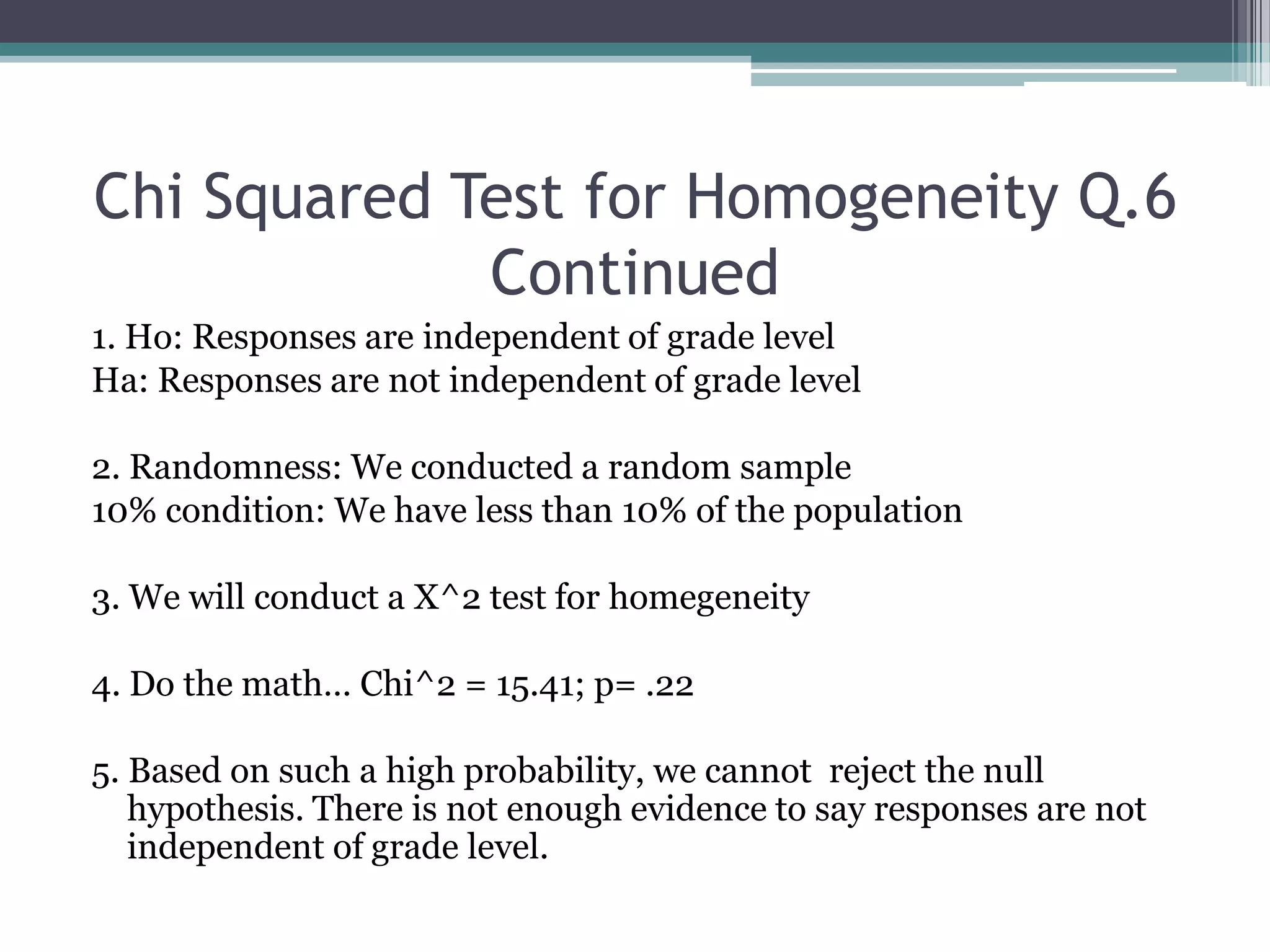 Chi Squared Test for Homogeneity Q.6 Continued1. Ho: Responses are independent of grade levelHa: Responses are not independent of grade level2. Randomness: We conducted a random sample10% condition: We have less than 10% of the population3. We will conduct a X^2 test for homegeneity4. Do the math… Chi^2 = 15.41; p= .225. Based on such a high probability, we cannot  reject the null  hypothesis. There is not enough evidence to say responses are not independent of grade level.
