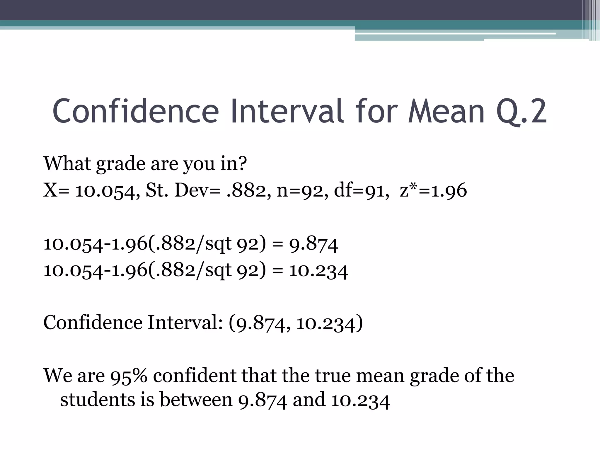 Confidence Interval for Mean Q.2What grade are you in?X= 10.054, St. Dev= .882, n=92, df=91,  z*=1.9610.054-1.96(.882/sqt 92) = 9.87410.054-1.96(.882/sqt 92) = 10.234Confidence Interval: (9.874, 10.234)We are 95% confident that the true mean grade of the students is between 9.874 and 10.234
