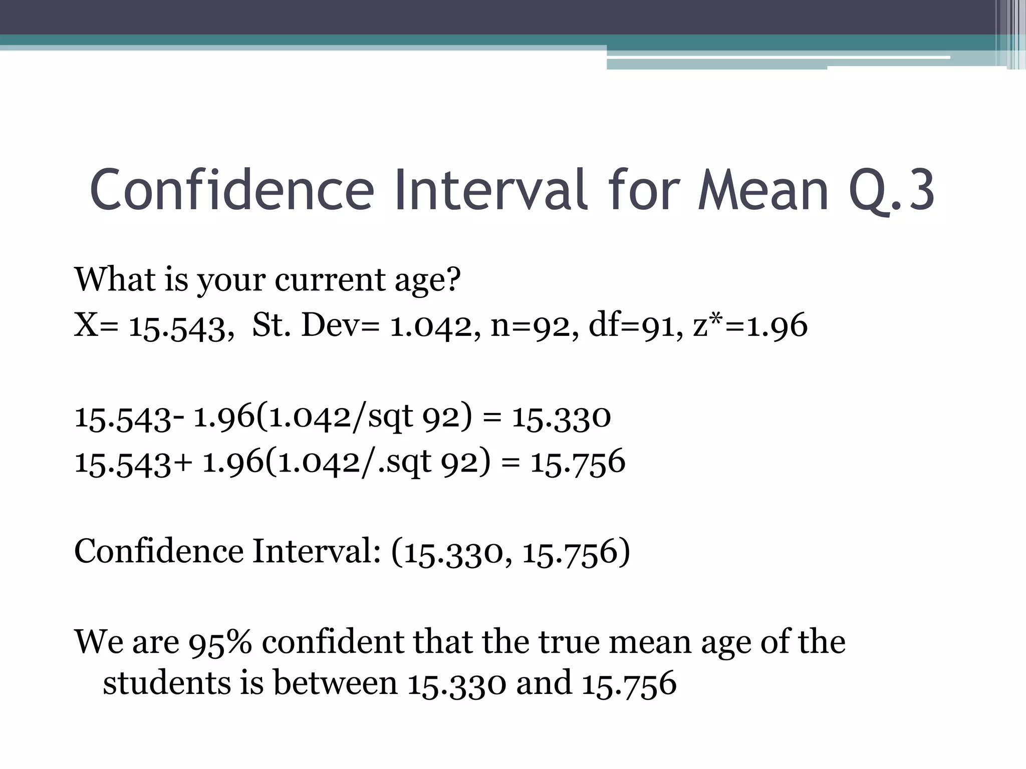 Confidence Interval for Mean Q.3What is your current age?X= 15.543,  St. Dev= 1.042, n=92, df=91, z*=1.9615.543- 1.96(1.042/sqt 92) = 15.33015.543+ 1.96(1.042/.sqt 92) = 15.756Confidence Interval: (15.330, 15.756)We are 95% confident that the true mean age of the students is between 15.330 and 15.756