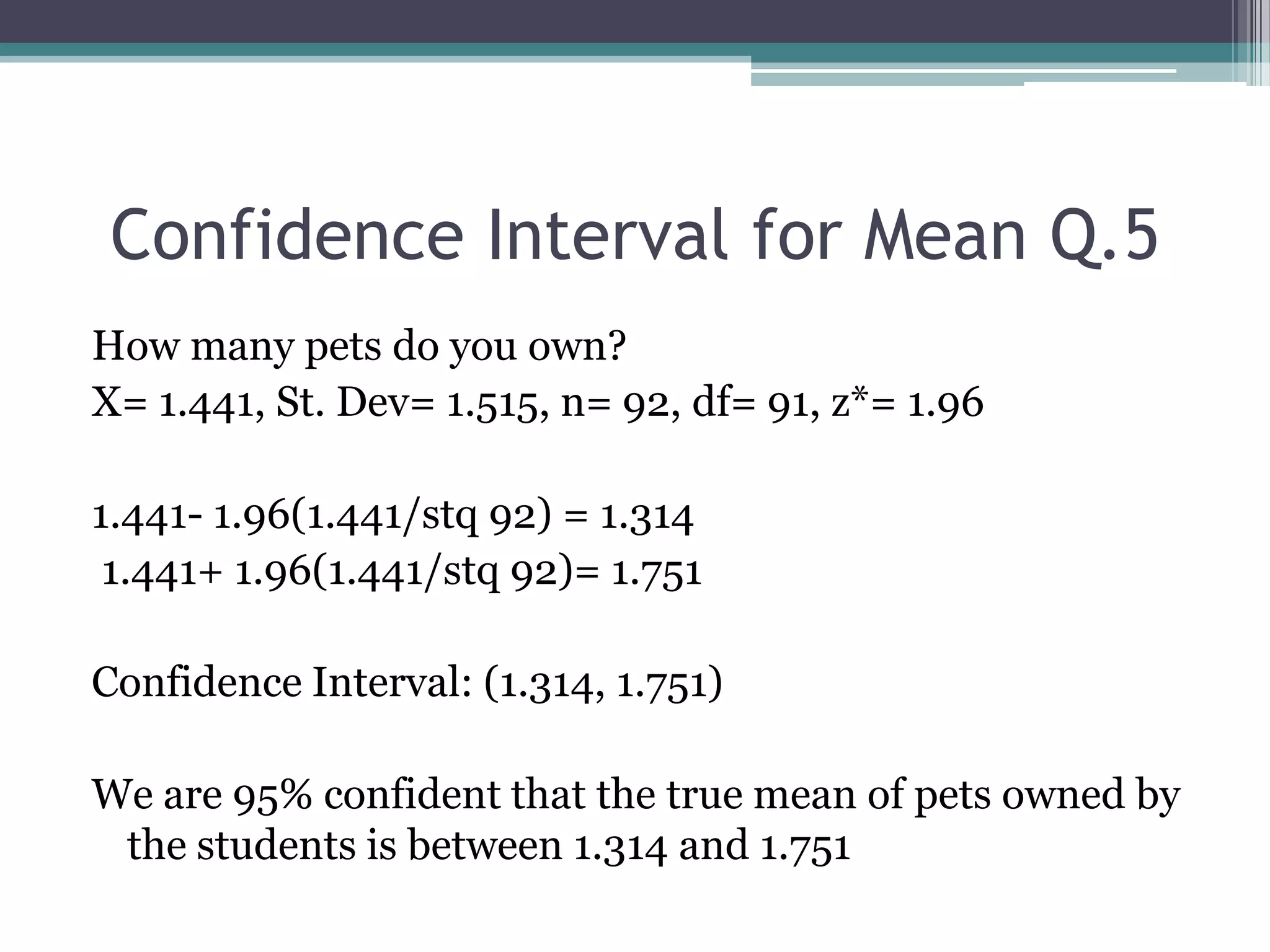 Confidence Interval for Mean Q.5How many pets do you own?X= 1.441, St. Dev= 1.515, n= 92, df= 91, z*= 1.961.441- 1.96(1.441/stq 92) = 1.314 1.441+ 1.96(1.441/stq 92)= 1.751Confidence Interval: (1.314, 1.751)We are 95% confident that the true mean of pets owned by the students is between 1.314 and 1.751
