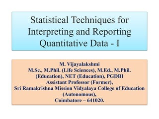 Statistical Techniques for
Interpreting and Reporting
Quantitative Data - I
M. Vijayalakshmi
M.Sc., M.Phil. (Life Sciences), M.Ed., M.Phil.
(Education), NET (Education), PGDBI
Assistant Professor (Former),
Sri Ramakrishna Mission Vidyalaya College of Education
(Autonomous),
Coimbatore – 641020.
 