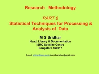 Research Methodology
PART 8
Statistical Techniques for Processing &
Analysis of Data
M S Sridhar
Head, Library & Documentation
ISRO Satellite Centre
Bangalore 560017
E-mail: sridhar@isac.gov.in & mirlesridhar@gmail.com
 