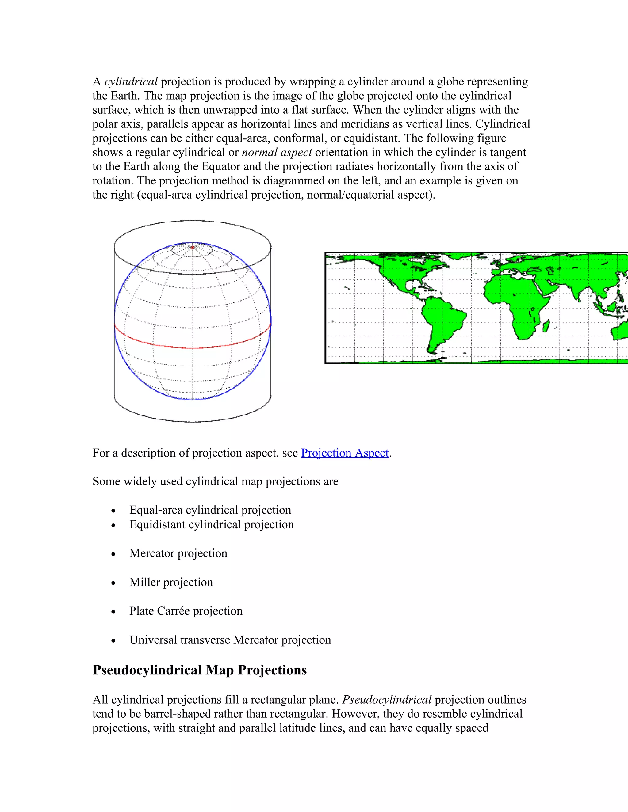 A cylindrical projection is produced by wrapping a cylinder around a globe representing 
the Earth. The map projection is the image of the globe projected onto the cylindrical 
surface, which is then unwrapped into a flat surface. When the cylinder aligns with the 
polar axis, parallels appear as horizontal lines and meridians as vertical lines. Cylindrical 
projections can be either equal-area, conformal, or equidistant. The following figure 
shows a regular cylindrical or normal aspect orientation in which the cylinder is tangent 
to the Earth along the Equator and the projection radiates horizontally from the axis of 
rotation. The projection method is diagrammed on the left, and an example is given on 
the right (equal-area cylindrical projection, normal/equatorial aspect). 
For a description of projection aspect, see Projection Aspect. 
Some widely used cylindrical map projections are 
· Equal-area cylindrical projection 
· Equidistant cylindrical projection 
· Mercator projection 
· Miller projection 
· Plate Carrée projection 
· Universal transverse Mercator projection 
Pseudocylindrical Map Projections 
All cylindrical projections fill a rectangular plane. Pseudocylindrical projection outlines 
tend to be barrel-shaped rather than rectangular. However, they do resemble cylindrical 
projections, with straight and parallel latitude lines, and can have equally spaced 
 