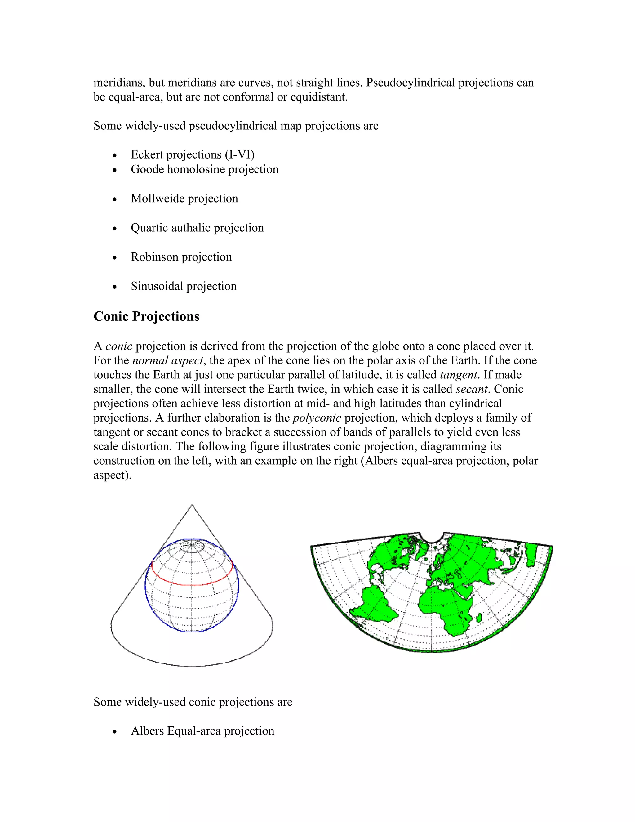 meridians, but meridians are curves, not straight lines. Pseudocylindrical projections can 
be equal-area, but are not conformal or equidistant. 
Some widely-used pseudocylindrical map projections are 
· Eckert projections (I-VI) 
· Goode homolosine projection 
· Mollweide projection 
· Quartic authalic projection 
· Robinson projection 
· Sinusoidal projection 
Conic Projections 
A conic projection is derived from the projection of the globe onto a cone placed over it. 
For the normal aspect, the apex of the cone lies on the polar axis of the Earth. If the cone 
touches the Earth at just one particular parallel of latitude, it is called tangent. If made 
smaller, the cone will intersect the Earth twice, in which case it is called secant. Conic 
projections often achieve less distortion at mid- and high latitudes than cylindrical 
projections. A further elaboration is the polyconic projection, which deploys a family of 
tangent or secant cones to bracket a succession of bands of parallels to yield even less 
scale distortion. The following figure illustrates conic projection, diagramming its 
construction on the left, with an example on the right (Albers equal-area projection, polar 
aspect). 
Some widely-used conic projections are 
· Albers Equal-area projection 
 