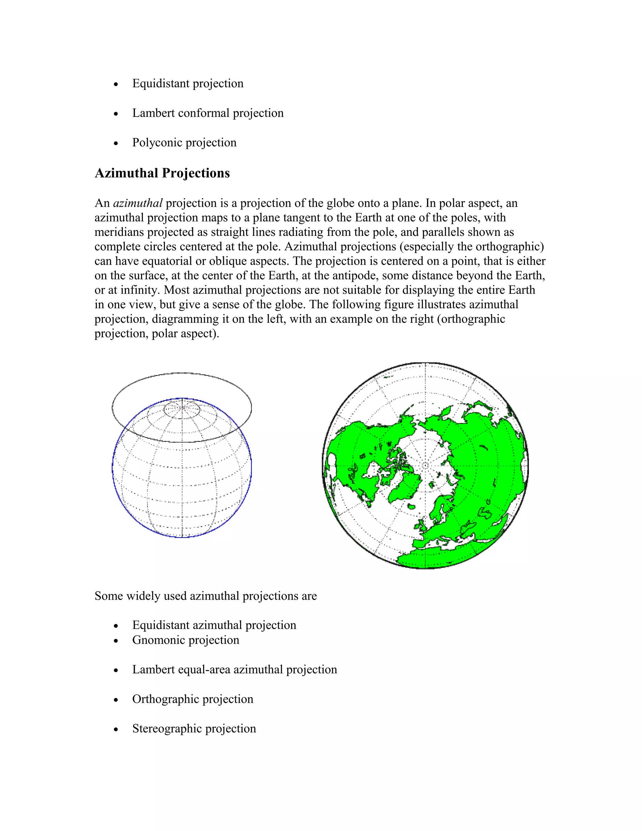 · Equidistant projection 
· Lambert conformal projection 
· Polyconic projection 
Azimuthal Projections 
An azimuthal projection is a projection of the globe onto a plane. In polar aspect, an 
azimuthal projection maps to a plane tangent to the Earth at one of the poles, with 
meridians projected as straight lines radiating from the pole, and parallels shown as 
complete circles centered at the pole. Azimuthal projections (especially the orthographic) 
can have equatorial or oblique aspects. The projection is centered on a point, that is either 
on the surface, at the center of the Earth, at the antipode, some distance beyond the Earth, 
or at infinity. Most azimuthal projections are not suitable for displaying the entire Earth 
in one view, but give a sense of the globe. The following figure illustrates azimuthal 
projection, diagramming it on the left, with an example on the right (orthographic 
projection, polar aspect). 
Some widely used azimuthal projections are 
· Equidistant azimuthal projection 
· Gnomonic projection 
· Lambert equal-area azimuthal projection 
· Orthographic projection 
· Stereographic projection 
 