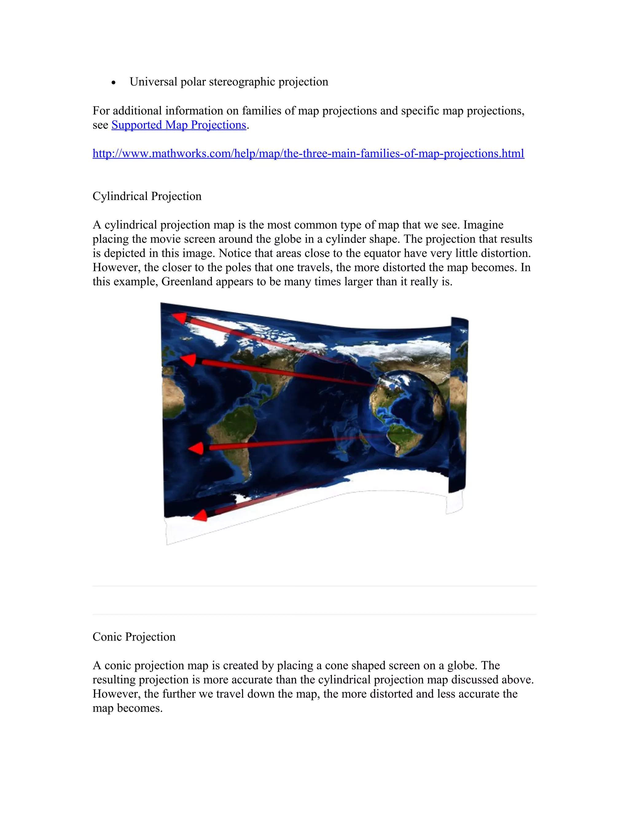 · Universal polar stereographic projection 
For additional information on families of map projections and specific map projections, 
see Supported Map Projections. 
http://www.mathworks.com/help/map/the-three-main-families-of-map-projections.html 
Cylindrical Projection 
A cylindrical projection map is the most common type of map that we see. Imagine 
placing the movie screen around the globe in a cylinder shape. The projection that results 
is depicted in this image. Notice that areas close to the equator have very little distortion. 
However, the closer to the poles that one travels, the more distorted the map becomes. In 
this example, Greenland appears to be many times larger than it really is. 
Conic Projection 
A conic projection map is created by placing a cone shaped screen on a globe. The 
resulting projection is more accurate than the cylindrical projection map discussed above. 
However, the further we travel down the map, the more distorted and less accurate the 
map becomes. 
 
