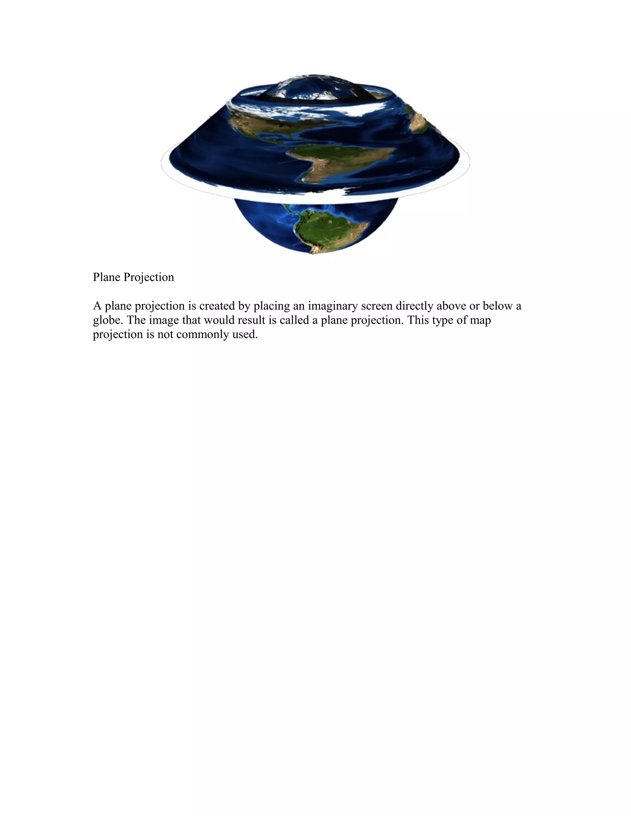Plane Projection 
A plane projection is created by placing an imaginary screen directly above or below a 
globe. The image that would result is called a plane projection. This type of map 
projection is not commonly used. 
 