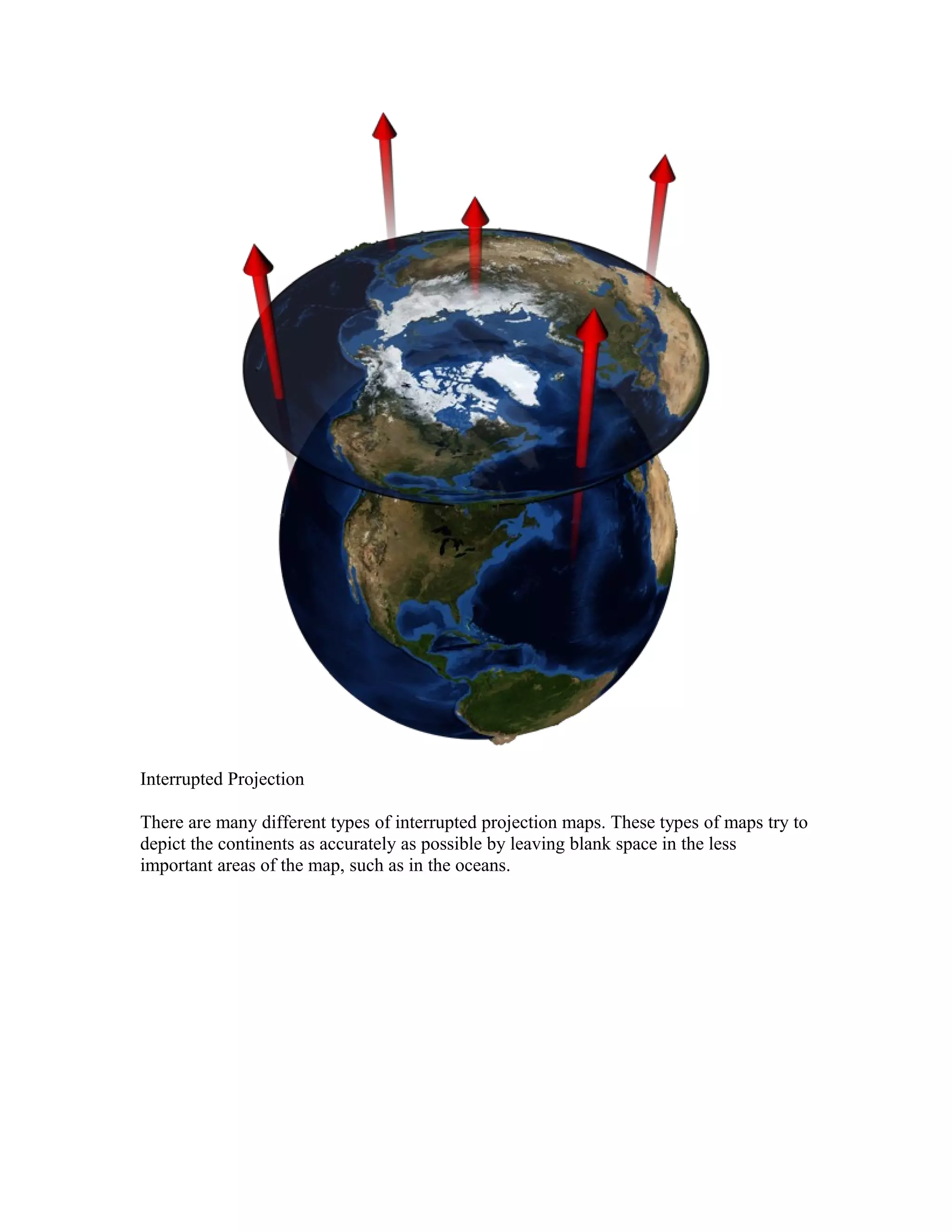 Interrupted Projection 
There are many different types of interrupted projection maps. These types of maps try to 
depict the continents as accurately as possible by leaving blank space in the less 
important areas of the map, such as in the oceans. 
 