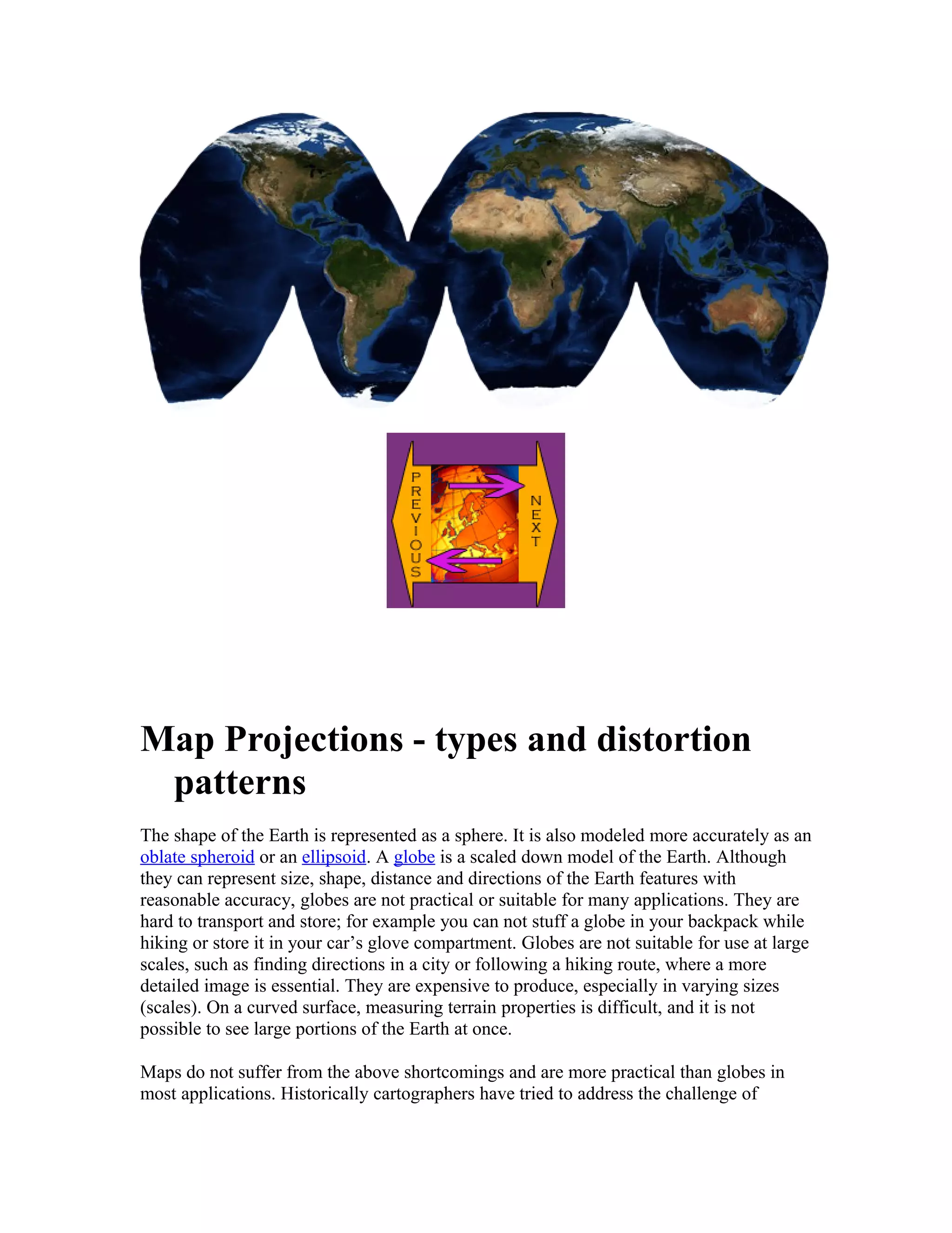 Map Projections - types and distortion 
patterns 
The shape of the Earth is represented as a sphere. It is also modeled more accurately as an 
oblate spheroid or an ellipsoid. A globe is a scaled down model of the Earth. Although 
they can represent size, shape, distance and directions of the Earth features with 
reasonable accuracy, globes are not practical or suitable for many applications. They are 
hard to transport and store; for example you can not stuff a globe in your backpack while 
hiking or store it in your car’s glove compartment. Globes are not suitable for use at large 
scales, such as finding directions in a city or following a hiking route, where a more 
detailed image is essential. They are expensive to produce, especially in varying sizes 
(scales). On a curved surface, measuring terrain properties is difficult, and it is not 
possible to see large portions of the Earth at once. 
Maps do not suffer from the above shortcomings and are more practical than globes in 
most applications. Historically cartographers have tried to address the challenge of 
 