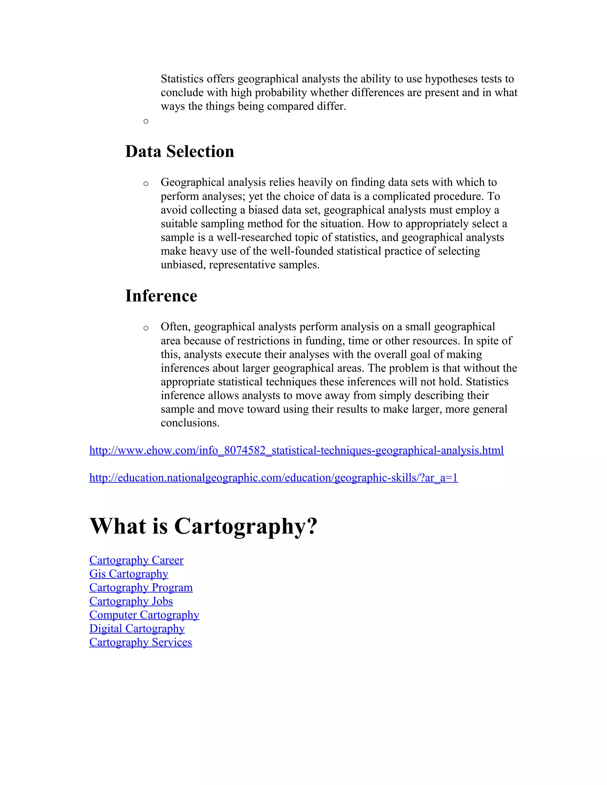 Statistics offers geographical analysts the ability to use hypotheses tests to 
conclude with high probability whether differences are present and in what 
ways the things being compared differ. 
o 
Data Selection 
o Geographical analysis relies heavily on finding data sets with which to 
perform analyses; yet the choice of data is a complicated procedure. To 
avoid collecting a biased data set, geographical analysts must employ a 
suitable sampling method for the situation. How to appropriately select a 
sample is a well-researched topic of statistics, and geographical analysts 
make heavy use of the well-founded statistical practice of selecting 
unbiased, representative samples. 
Inference 
o Often, geographical analysts perform analysis on a small geographical 
area because of restrictions in funding, time or other resources. In spite of 
this, analysts execute their analyses with the overall goal of making 
inferences about larger geographical areas. The problem is that without the 
appropriate statistical techniques these inferences will not hold. Statistics 
inference allows analysts to move away from simply describing their 
sample and move toward using their results to make larger, more general 
conclusions. 
http://www.ehow.com/info_8074582_statistical-techniques-geographical-analysis.html 
http://education.nationalgeographic.com/education/geographic-skills/?ar_a=1 
What is Cartography? 
Cartography Career 
Gis Cartography 
Cartography Program 
Cartography Jobs 
Computer Cartography 
Digital Cartography 
Cartography Services 
 