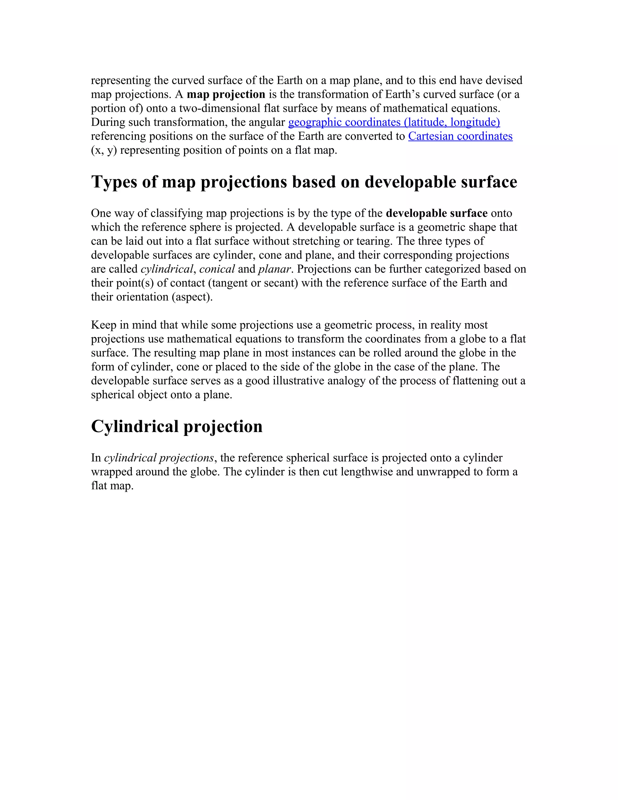 representing the curved surface of the Earth on a map plane, and to this end have devised 
map projections. A map projection is the transformation of Earth’s curved surface (or a 
portion of) onto a two-dimensional flat surface by means of mathematical equations. 
During such transformation, the angular geographic coordinates (latitude, longitude) 
referencing positions on the surface of the Earth are converted to Cartesian coordinates 
(x, y) representing position of points on a flat map. 
Types of map projections based on developable surface 
One way of classifying map projections is by the type of the developable surface onto 
which the reference sphere is projected. A developable surface is a geometric shape that 
can be laid out into a flat surface without stretching or tearing. The three types of 
developable surfaces are cylinder, cone and plane, and their corresponding projections 
are called cylindrical, conical and planar. Projections can be further categorized based on 
their point(s) of contact (tangent or secant) with the reference surface of the Earth and 
their orientation (aspect). 
Keep in mind that while some projections use a geometric process, in reality most 
projections use mathematical equations to transform the coordinates from a globe to a flat 
surface. The resulting map plane in most instances can be rolled around the globe in the 
form of cylinder, cone or placed to the side of the globe in the case of the plane. The 
developable surface serves as a good illustrative analogy of the process of flattening out a 
spherical object onto a plane. 
Cylindrical projection 
In cylindrical projections, the reference spherical surface is projected onto a cylinder 
wrapped around the globe. The cylinder is then cut lengthwise and unwrapped to form a 
flat map. 
 