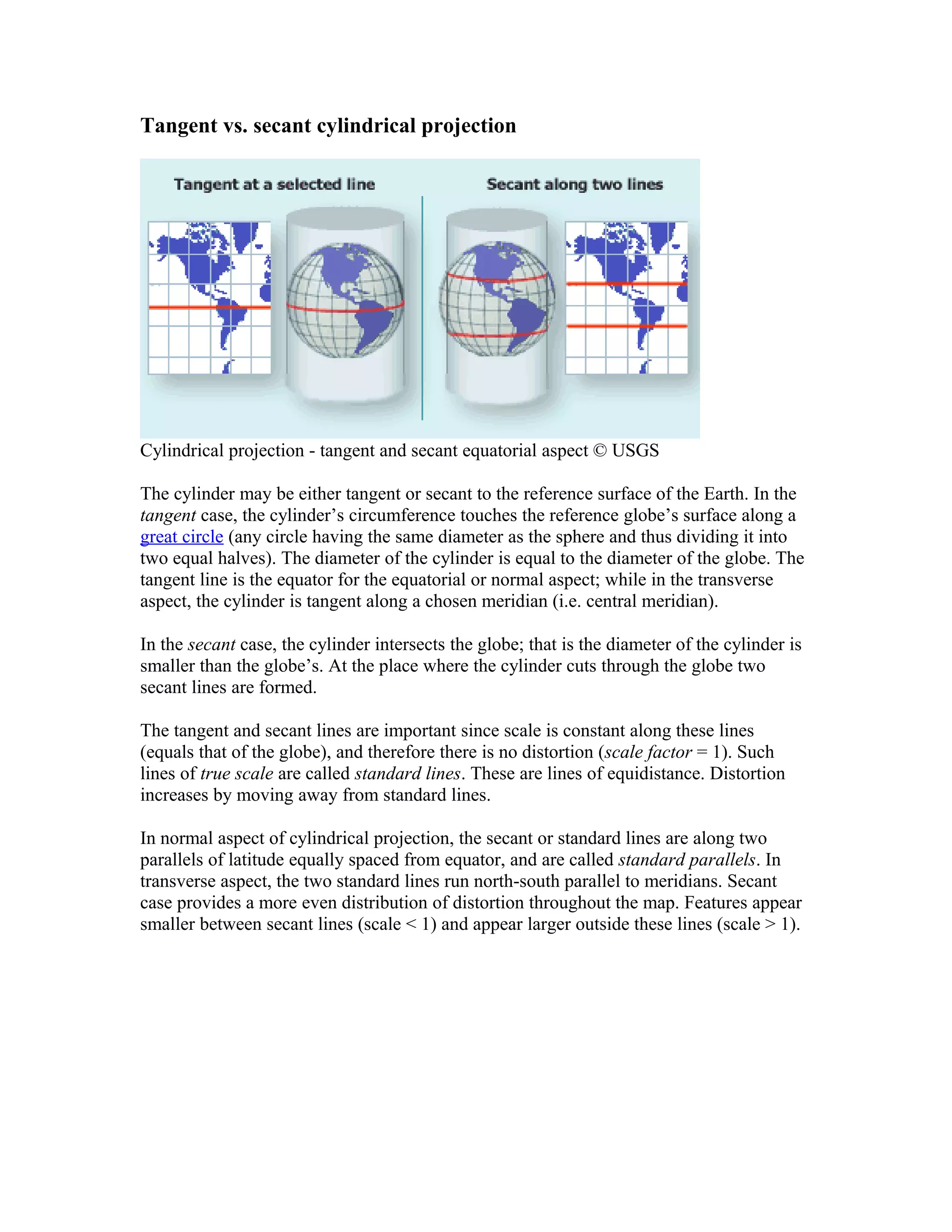 Tangent vs. secant cylindrical projection 
Cylindrical projection - tangent and secant equatorial aspect © USGS 
The cylinder may be either tangent or secant to the reference surface of the Earth. In the 
tangent case, the cylinder’s circumference touches the reference globe’s surface along a 
great circle (any circle having the same diameter as the sphere and thus dividing it into 
two equal halves). The diameter of the cylinder is equal to the diameter of the globe. The 
tangent line is the equator for the equatorial or normal aspect; while in the transverse 
aspect, the cylinder is tangent along a chosen meridian (i.e. central meridian). 
In the secant case, the cylinder intersects the globe; that is the diameter of the cylinder is 
smaller than the globe’s. At the place where the cylinder cuts through the globe two 
secant lines are formed. 
The tangent and secant lines are important since scale is constant along these lines 
(equals that of the globe), and therefore there is no distortion (scale factor = 1). Such 
lines of true scale are called standard lines. These are lines of equidistance. Distortion 
increases by moving away from standard lines. 
In normal aspect of cylindrical projection, the secant or standard lines are along two 
parallels of latitude equally spaced from equator, and are called standard parallels. In 
transverse aspect, the two standard lines run north-south parallel to meridians. Secant 
case provides a more even distribution of distortion throughout the map. Features appear 
smaller between secant lines (scale < 1) and appear larger outside these lines (scale > 1). 
 