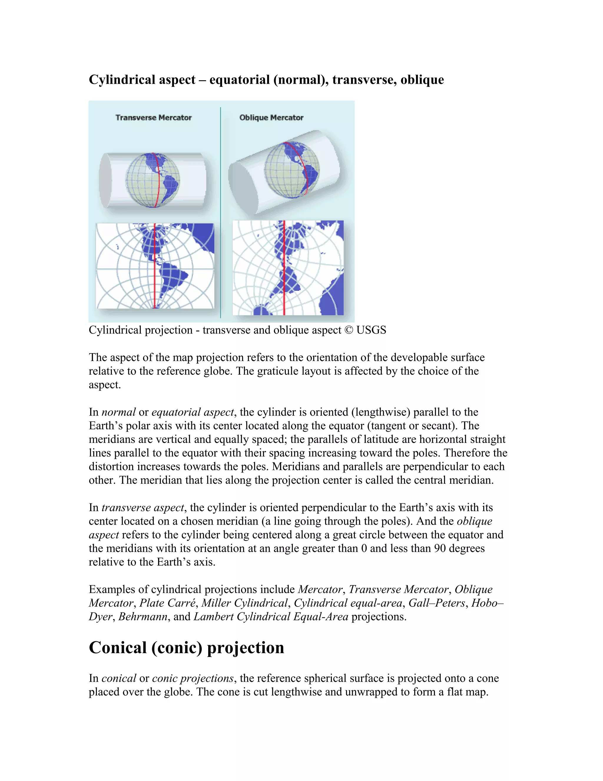 Cylindrical aspect – equatorial (normal), transverse, oblique 
Cylindrical projection - transverse and oblique aspect © USGS 
The aspect of the map projection refers to the orientation of the developable surface 
relative to the reference globe. The graticule layout is affected by the choice of the 
aspect. 
In normal or equatorial aspect, the cylinder is oriented (lengthwise) parallel to the 
Earth’s polar axis with its center located along the equator (tangent or secant). The 
meridians are vertical and equally spaced; the parallels of latitude are horizontal straight 
lines parallel to the equator with their spacing increasing toward the poles. Therefore the 
distortion increases towards the poles. Meridians and parallels are perpendicular to each 
other. The meridian that lies along the projection center is called the central meridian. 
In transverse aspect, the cylinder is oriented perpendicular to the Earth’s axis with its 
center located on a chosen meridian (a line going through the poles). And the oblique 
aspect refers to the cylinder being centered along a great circle between the equator and 
the meridians with its orientation at an angle greater than 0 and less than 90 degrees 
relative to the Earth’s axis. 
Examples of cylindrical projections include Mercator, Transverse Mercator, Oblique 
Mercator, Plate Carré, Miller Cylindrical, Cylindrical equal-area, Gall–Peters, Hobo– 
Dyer, Behrmann, and Lambert Cylindrical Equal-Area projections. 
Conical (conic) projection 
In conical or conic projections, the reference spherical surface is projected onto a cone 
placed over the globe. The cone is cut lengthwise and unwrapped to form a flat map. 
 