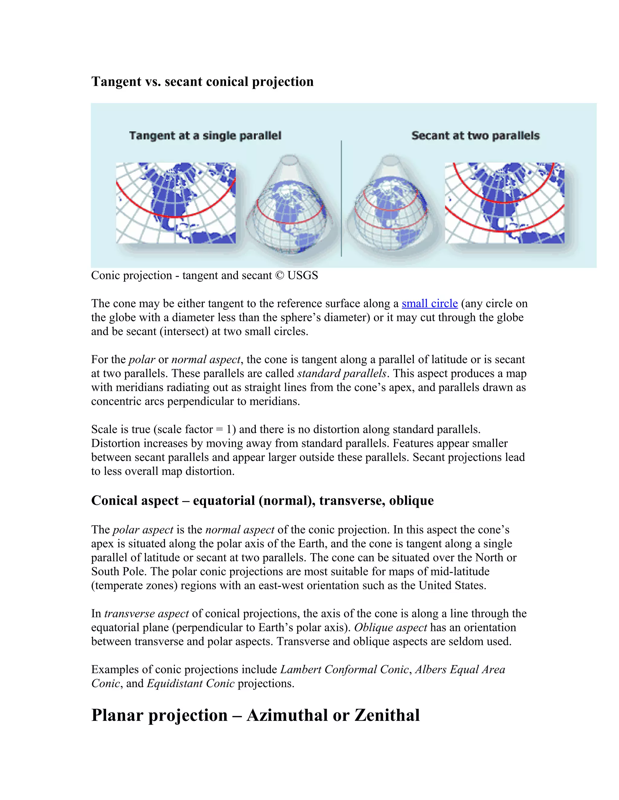 Tangent vs. secant conical projection 
Conic projection - tangent and secant © USGS 
The cone may be either tangent to the reference surface along a small circle (any circle on 
the globe with a diameter less than the sphere’s diameter) or it may cut through the globe 
and be secant (intersect) at two small circles. 
For the polar or normal aspect, the cone is tangent along a parallel of latitude or is secant 
at two parallels. These parallels are called standard parallels. This aspect produces a map 
with meridians radiating out as straight lines from the cone’s apex, and parallels drawn as 
concentric arcs perpendicular to meridians. 
Scale is true (scale factor = 1) and there is no distortion along standard parallels. 
Distortion increases by moving away from standard parallels. Features appear smaller 
between secant parallels and appear larger outside these parallels. Secant projections lead 
to less overall map distortion. 
Conical aspect – equatorial (normal), transverse, oblique 
The polar aspect is the normal aspect of the conic projection. In this aspect the cone’s 
apex is situated along the polar axis of the Earth, and the cone is tangent along a single 
parallel of latitude or secant at two parallels. The cone can be situated over the North or 
South Pole. The polar conic projections are most suitable for maps of mid-latitude 
(temperate zones) regions with an east-west orientation such as the United States. 
In transverse aspect of conical projections, the axis of the cone is along a line through the 
equatorial plane (perpendicular to Earth’s polar axis). Oblique aspect has an orientation 
between transverse and polar aspects. Transverse and oblique aspects are seldom used. 
Examples of conic projections include Lambert Conformal Conic, Albers Equal Area 
Conic, and Equidistant Conic projections. 
Planar projection – Azimuthal or Zenithal 
 