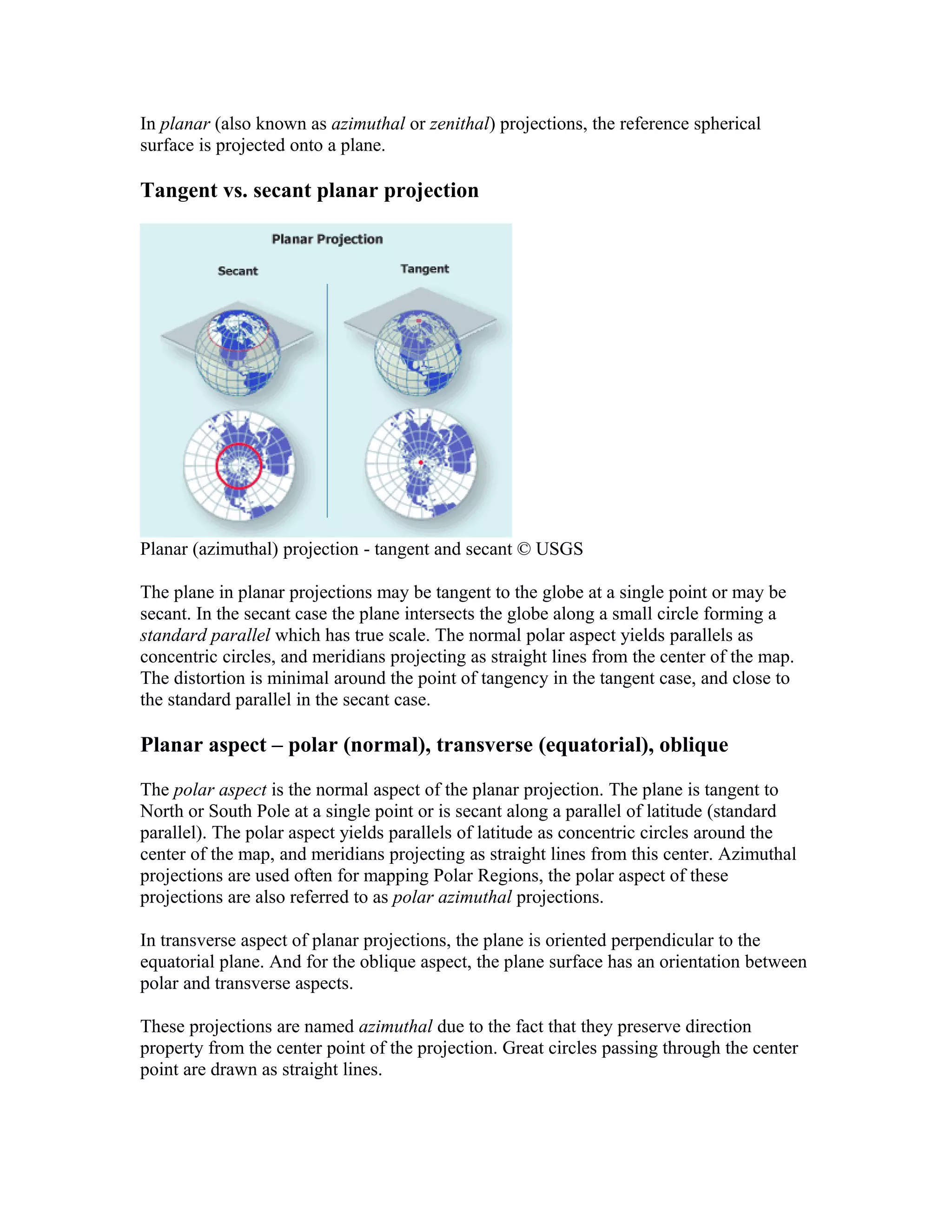 In planar (also known as azimuthal or zenithal) projections, the reference spherical 
surface is projected onto a plane. 
Tangent vs. secant planar projection 
Planar (azimuthal) projection - tangent and secant © USGS 
The plane in planar projections may be tangent to the globe at a single point or may be 
secant. In the secant case the plane intersects the globe along a small circle forming a 
standard parallel which has true scale. The normal polar aspect yields parallels as 
concentric circles, and meridians projecting as straight lines from the center of the map. 
The distortion is minimal around the point of tangency in the tangent case, and close to 
the standard parallel in the secant case. 
Planar aspect – polar (normal), transverse (equatorial), oblique 
The polar aspect is the normal aspect of the planar projection. The plane is tangent to 
North or South Pole at a single point or is secant along a parallel of latitude (standard 
parallel). The polar aspect yields parallels of latitude as concentric circles around the 
center of the map, and meridians projecting as straight lines from this center. Azimuthal 
projections are used often for mapping Polar Regions, the polar aspect of these 
projections are also referred to as polar azimuthal projections. 
In transverse aspect of planar projections, the plane is oriented perpendicular to the 
equatorial plane. And for the oblique aspect, the plane surface has an orientation between 
polar and transverse aspects. 
These projections are named azimuthal due to the fact that they preserve direction 
property from the center point of the projection. Great circles passing through the center 
point are drawn as straight lines. 
 