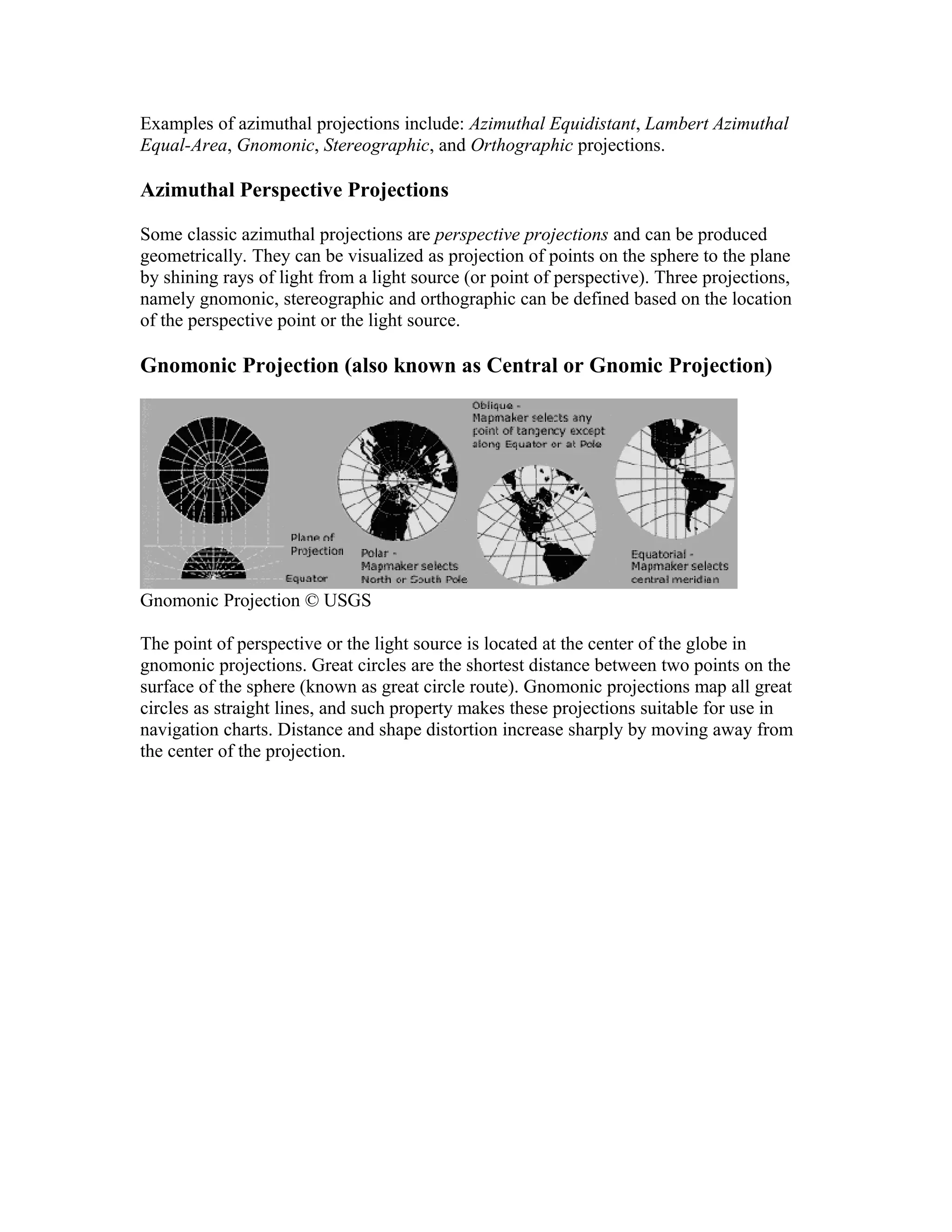 Examples of azimuthal projections include: Azimuthal Equidistant, Lambert Azimuthal 
Equal-Area, Gnomonic, Stereographic, and Orthographic projections. 
Azimuthal Perspective Projections 
Some classic azimuthal projections are perspective projections and can be produced 
geometrically. They can be visualized as projection of points on the sphere to the plane 
by shining rays of light from a light source (or point of perspective). Three projections, 
namely gnomonic, stereographic and orthographic can be defined based on the location 
of the perspective point or the light source. 
Gnomonic Projection (also known as Central or Gnomic Projection) 
Gnomonic Projection © USGS 
The point of perspective or the light source is located at the center of the globe in 
gnomonic projections. Great circles are the shortest distance between two points on the 
surface of the sphere (known as great circle route). Gnomonic projections map all great 
circles as straight lines, and such property makes these projections suitable for use in 
navigation charts. Distance and shape distortion increase sharply by moving away from 
the center of the projection. 
 