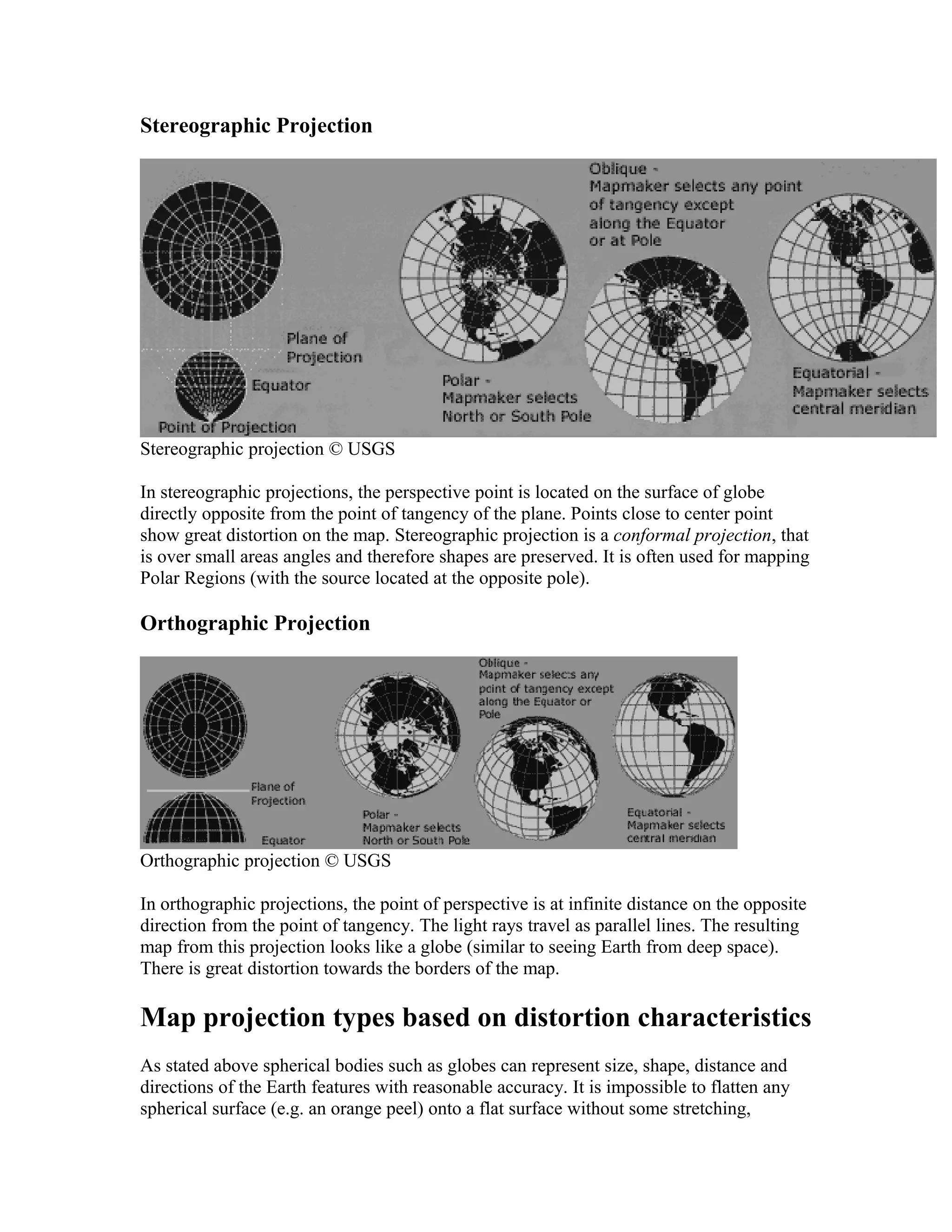Stereographic Projection 
Stereographic projection © USGS 
In stereographic projections, the perspective point is located on the surface of globe 
directly opposite from the point of tangency of the plane. Points close to center point 
show great distortion on the map. Stereographic projection is a conformal projection, that 
is over small areas angles and therefore shapes are preserved. It is often used for mapping 
Polar Regions (with the source located at the opposite pole). 
Orthographic Projection 
Orthographic projection © USGS 
In orthographic projections, the point of perspective is at infinite distance on the opposite 
direction from the point of tangency. The light rays travel as parallel lines. The resulting 
map from this projection looks like a globe (similar to seeing Earth from deep space). 
There is great distortion towards the borders of the map. 
Map projection types based on distortion characteristics 
As stated above spherical bodies such as globes can represent size, shape, distance and 
directions of the Earth features with reasonable accuracy. It is impossible to flatten any 
spherical surface (e.g. an orange peel) onto a flat surface without some stretching, 
 