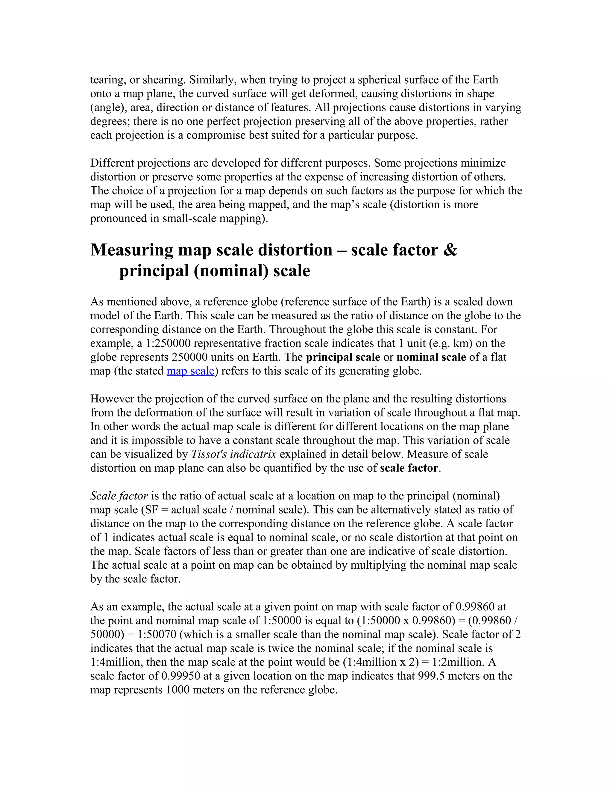 tearing, or shearing. Similarly, when trying to project a spherical surface of the Earth 
onto a map plane, the curved surface will get deformed, causing distortions in shape 
(angle), area, direction or distance of features. All projections cause distortions in varying 
degrees; there is no one perfect projection preserving all of the above properties, rather 
each projection is a compromise best suited for a particular purpose. 
Different projections are developed for different purposes. Some projections minimize 
distortion or preserve some properties at the expense of increasing distortion of others. 
The choice of a projection for a map depends on such factors as the purpose for which the 
map will be used, the area being mapped, and the map’s scale (distortion is more 
pronounced in small-scale mapping). 
Measuring map scale distortion – scale factor & 
principal (nominal) scale 
As mentioned above, a reference globe (reference surface of the Earth) is a scaled down 
model of the Earth. This scale can be measured as the ratio of distance on the globe to the 
corresponding distance on the Earth. Throughout the globe this scale is constant. For 
example, a 1:250000 representative fraction scale indicates that 1 unit (e.g. km) on the 
globe represents 250000 units on Earth. The principal scale or nominal scale of a flat 
map (the stated map scale) refers to this scale of its generating globe. 
However the projection of the curved surface on the plane and the resulting distortions 
from the deformation of the surface will result in variation of scale throughout a flat map. 
In other words the actual map scale is different for different locations on the map plane 
and it is impossible to have a constant scale throughout the map. This variation of scale 
can be visualized by Tissot's indicatrix explained in detail below. Measure of scale 
distortion on map plane can also be quantified by the use of scale factor. 
Scale factor is the ratio of actual scale at a location on map to the principal (nominal) 
map scale (SF = actual scale / nominal scale). This can be alternatively stated as ratio of 
distance on the map to the corresponding distance on the reference globe. A scale factor 
of 1 indicates actual scale is equal to nominal scale, or no scale distortion at that point on 
the map. Scale factors of less than or greater than one are indicative of scale distortion. 
The actual scale at a point on map can be obtained by multiplying the nominal map scale 
by the scale factor. 
As an example, the actual scale at a given point on map with scale factor of 0.99860 at 
the point and nominal map scale of 1:50000 is equal to (1:50000 x 0.99860) = (0.99860 / 
50000) = 1:50070 (which is a smaller scale than the nominal map scale). Scale factor of 2 
indicates that the actual map scale is twice the nominal scale; if the nominal scale is 
1:4million, then the map scale at the point would be (1:4million x 2) = 1:2million. A 
scale factor of 0.99950 at a given location on the map indicates that 999.5 meters on the 
map represents 1000 meters on the reference globe. 
 