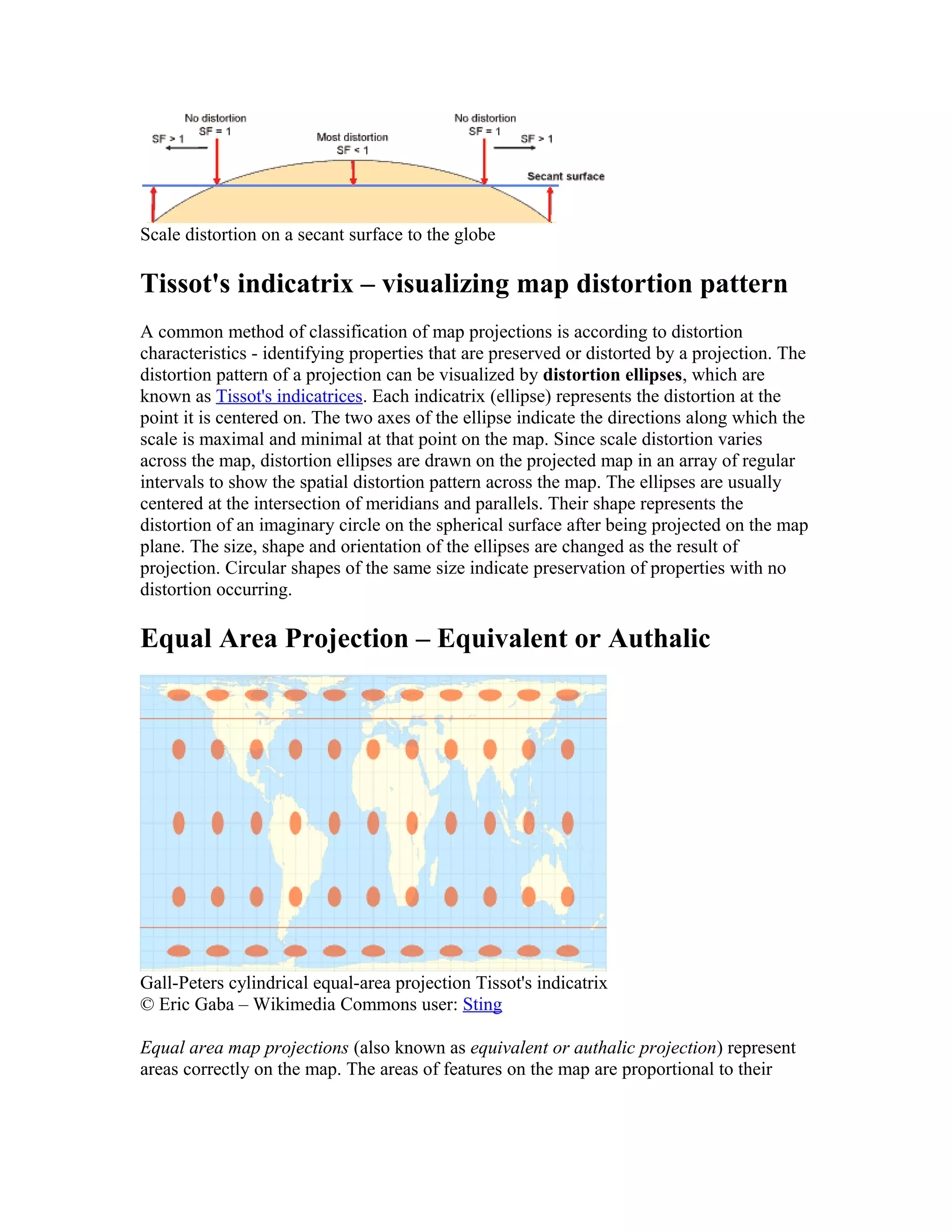 Scale distortion on a secant surface to the globe 
Tissot's indicatrix – visualizing map distortion pattern 
A common method of classification of map projections is according to distortion 
characteristics - identifying properties that are preserved or distorted by a projection. The 
distortion pattern of a projection can be visualized by distortion ellipses, which are 
known as Tissot's indicatrices. Each indicatrix (ellipse) represents the distortion at the 
point it is centered on. The two axes of the ellipse indicate the directions along which the 
scale is maximal and minimal at that point on the map. Since scale distortion varies 
across the map, distortion ellipses are drawn on the projected map in an array of regular 
intervals to show the spatial distortion pattern across the map. The ellipses are usually 
centered at the intersection of meridians and parallels. Their shape represents the 
distortion of an imaginary circle on the spherical surface after being projected on the map 
plane. The size, shape and orientation of the ellipses are changed as the result of 
projection. Circular shapes of the same size indicate preservation of properties with no 
distortion occurring. 
Equal Area Projection – Equivalent or Authalic 
Gall-Peters cylindrical equal-area projection Tissot's indicatrix 
© Eric Gaba – Wikimedia Commons user: Sting 
Equal area map projections (also known as equivalent or authalic projection) represent 
areas correctly on the map. The areas of features on the map are proportional to their 
 
