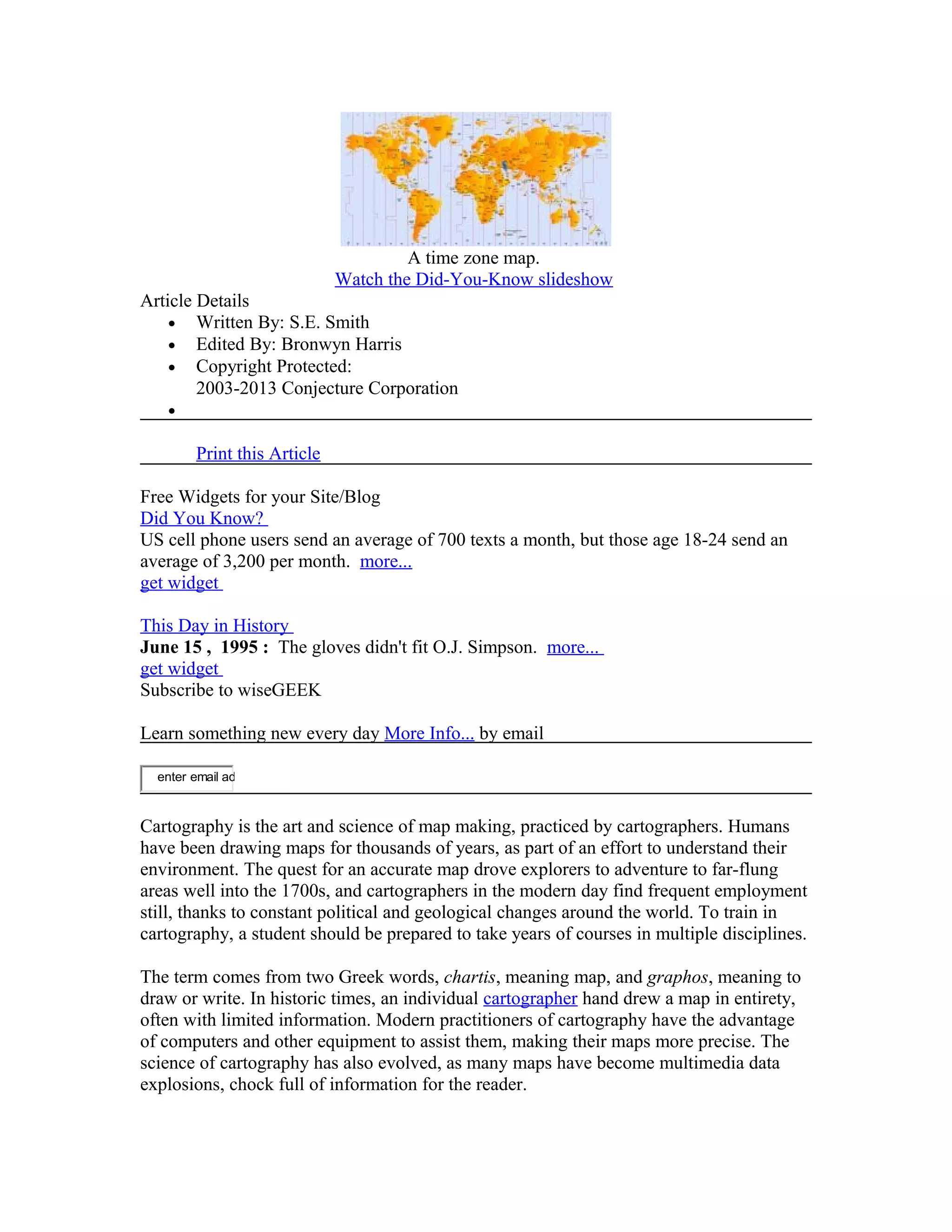 A time zone map. 
Watch the Did-You-Know slideshow 
Article Details 
· Written By: S.E. Smith 
· Edited By: Bronwyn Harris 
· Copyright Protected: 
2003-2013 Conjecture Corporation 
· 
Print this Article 
Free Widgets for your Site/Blog 
Did You Know? 
US cell phone users send an average of 700 texts a month, but those age 18-24 send an 
average of 3,200 per month. more... 
get widget 
This Day in History 
June 15 , 1995 : The gloves didn't fit O.J. Simpson. more... 
get widget 
Subscribe to wiseGEEK 
Learn something new every day More Info... by email 
enter email ad 
Cartography is the art and science of map making, practiced by cartographers. Humans 
have been drawing maps for thousands of years, as part of an effort to understand their 
environment. The quest for an accurate map drove explorers to adventure to far-flung 
areas well into the 1700s, and cartographers in the modern day find frequent employment 
still, thanks to constant political and geological changes around the world. To train in 
cartography, a student should be prepared to take years of courses in multiple disciplines. 
The term comes from two Greek words, chartis, meaning map, and graphos, meaning to 
draw or write. In historic times, an individual cartographer hand drew a map in entirety, 
often with limited information. Modern practitioners of cartography have the advantage 
of computers and other equipment to assist them, making their maps more precise. The 
science of cartography has also evolved, as many maps have become multimedia data 
explosions, chock full of information for the reader. 
 