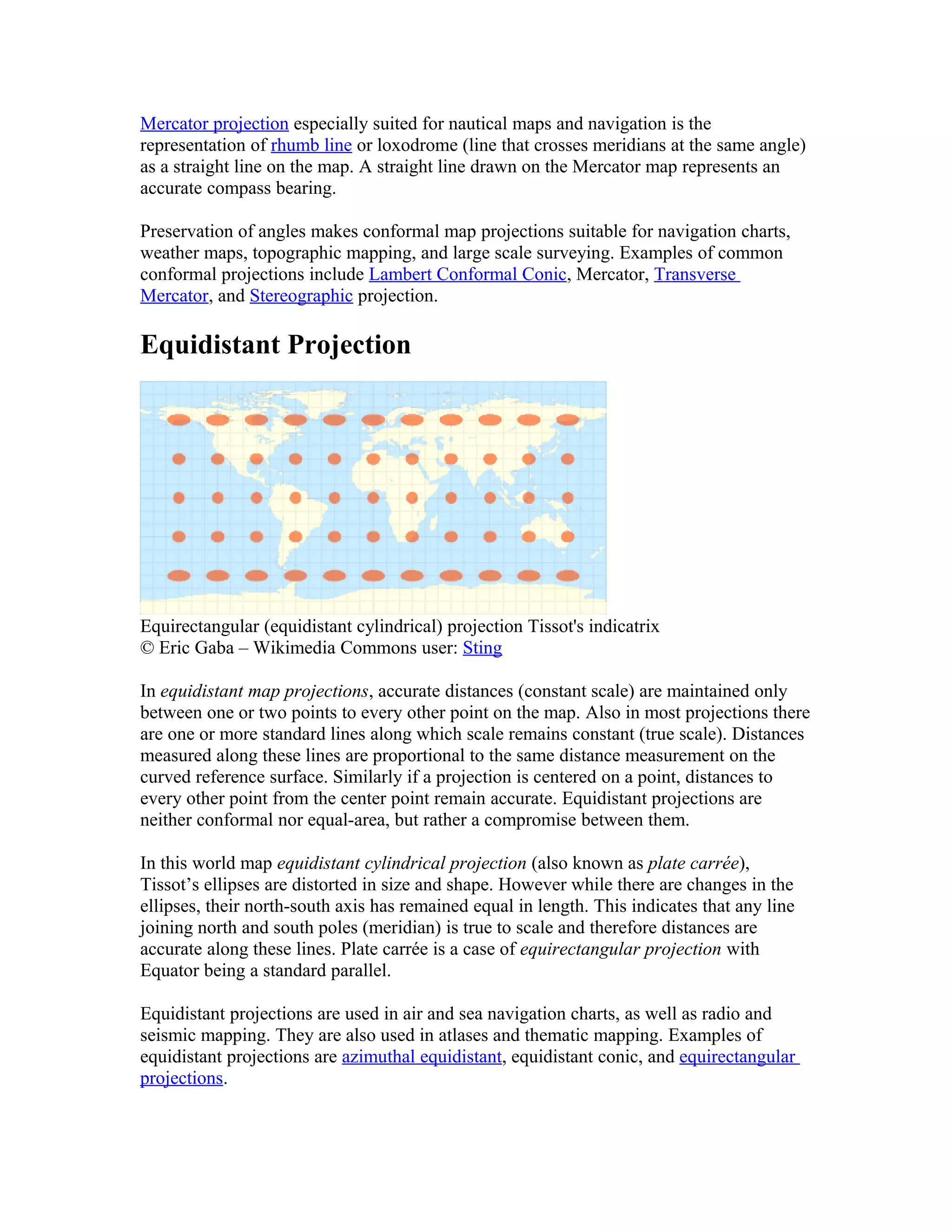 Mercator projection especially suited for nautical maps and navigation is the 
representation of rhumb line or loxodrome (line that crosses meridians at the same angle) 
as a straight line on the map. A straight line drawn on the Mercator map represents an 
accurate compass bearing. 
Preservation of angles makes conformal map projections suitable for navigation charts, 
weather maps, topographic mapping, and large scale surveying. Examples of common 
conformal projections include Lambert Conformal Conic, Mercator, Transverse 
Mercator, and Stereographic projection. 
Equidistant Projection 
Equirectangular (equidistant cylindrical) projection Tissot's indicatrix 
© Eric Gaba – Wikimedia Commons user: Sting 
In equidistant map projections, accurate distances (constant scale) are maintained only 
between one or two points to every other point on the map. Also in most projections there 
are one or more standard lines along which scale remains constant (true scale). Distances 
measured along these lines are proportional to the same distance measurement on the 
curved reference surface. Similarly if a projection is centered on a point, distances to 
every other point from the center point remain accurate. Equidistant projections are 
neither conformal nor equal-area, but rather a compromise between them. 
In this world map equidistant cylindrical projection (also known as plate carrée), 
Tissot’s ellipses are distorted in size and shape. However while there are changes in the 
ellipses, their north-south axis has remained equal in length. This indicates that any line 
joining north and south poles (meridian) is true to scale and therefore distances are 
accurate along these lines. Plate carrée is a case of equirectangular projection with 
Equator being a standard parallel. 
Equidistant projections are used in air and sea navigation charts, as well as radio and 
seismic mapping. They are also used in atlases and thematic mapping. Examples of 
equidistant projections are azimuthal equidistant, equidistant conic, and equirectangular 
projections. 
 