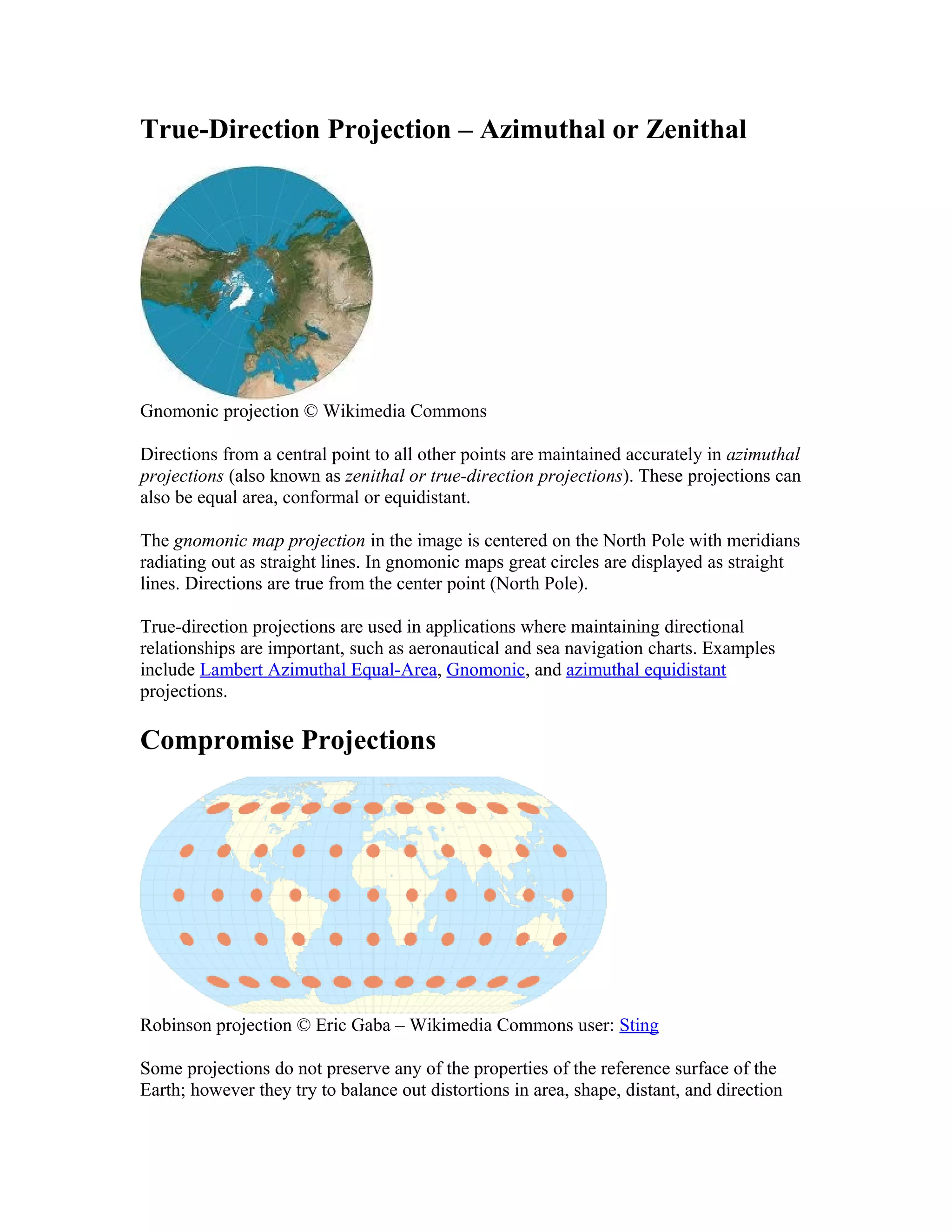 True-Direction Projection – Azimuthal or Zenithal 
Gnomonic projection © Wikimedia Commons 
Directions from a central point to all other points are maintained accurately in azimuthal 
projections (also known as zenithal or true-direction projections). These projections can 
also be equal area, conformal or equidistant. 
The gnomonic map projection in the image is centered on the North Pole with meridians 
radiating out as straight lines. In gnomonic maps great circles are displayed as straight 
lines. Directions are true from the center point (North Pole). 
True-direction projections are used in applications where maintaining directional 
relationships are important, such as aeronautical and sea navigation charts. Examples 
include Lambert Azimuthal Equal-Area, Gnomonic, and azimuthal equidistant 
projections. 
Compromise Projections 
Robinson projection © Eric Gaba – Wikimedia Commons user: Sting 
Some projections do not preserve any of the properties of the reference surface of the 
Earth; however they try to balance out distortions in area, shape, distant, and direction 
 