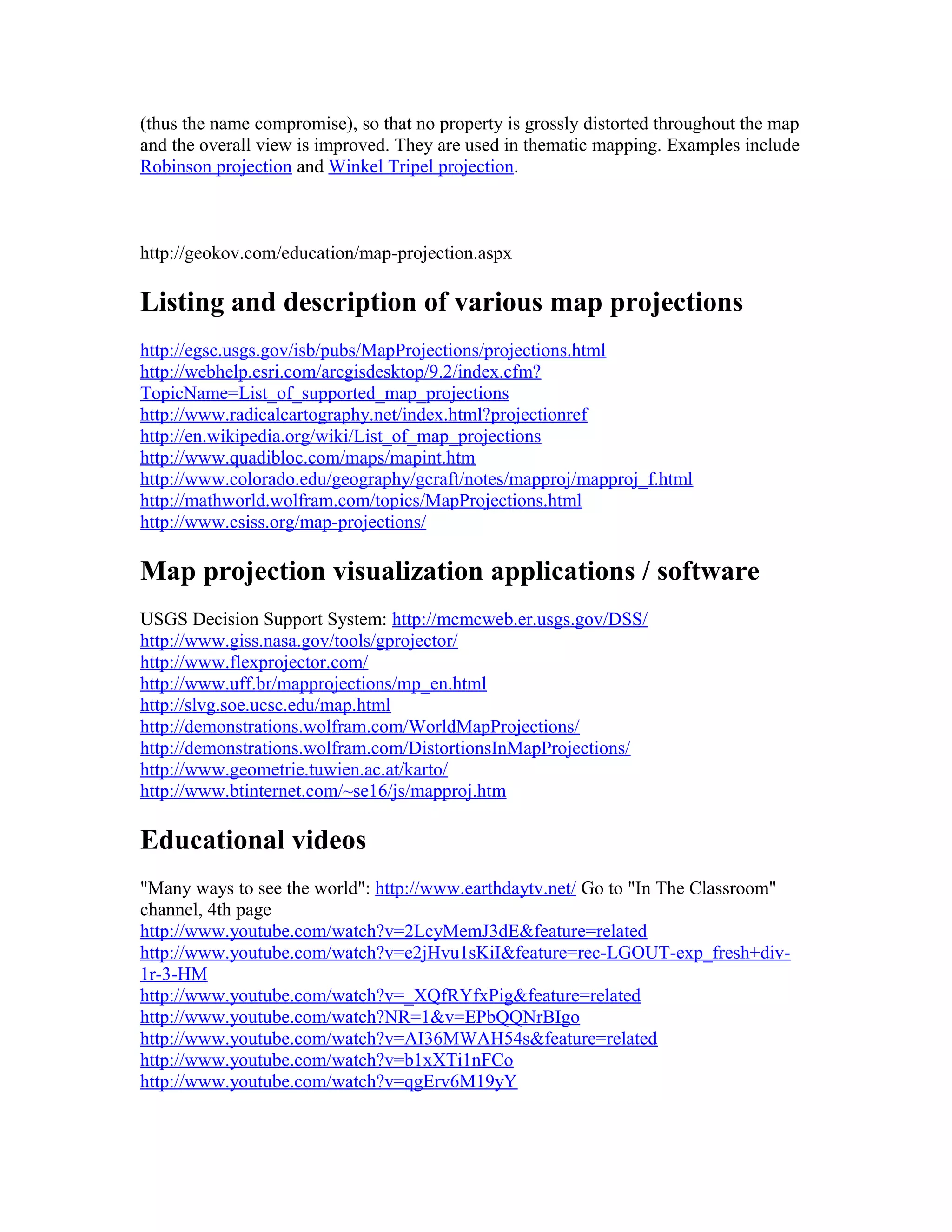 (thus the name compromise), so that no property is grossly distorted throughout the map 
and the overall view is improved. They are used in thematic mapping. Examples include 
Robinson projection and Winkel Tripel projection. 
http://geokov.com/education/map-projection.aspx 
Listing and description of various map projections 
http://egsc.usgs.gov/isb/pubs/MapProjections/projections.html 
http://webhelp.esri.com/arcgisdesktop/9.2/index.cfm? 
TopicName=List_of_supported_map_projections 
http://www.radicalcartography.net/index.html?projectionref 
http://en.wikipedia.org/wiki/List_of_map_projections 
http://www.quadibloc.com/maps/mapint.htm 
http://www.colorado.edu/geography/gcraft/notes/mapproj/mapproj_f.html 
http://mathworld.wolfram.com/topics/MapProjections.html 
http://www.csiss.org/map-projections/ 
Map projection visualization applications / software 
USGS Decision Support System: http://mcmcweb.er.usgs.gov/DSS/ 
http://www.giss.nasa.gov/tools/gprojector/ 
http://www.flexprojector.com/ 
http://www.uff.br/mapprojections/mp_en.html 
http://slvg.soe.ucsc.edu/map.html 
http://demonstrations.wolfram.com/WorldMapProjections/ 
http://demonstrations.wolfram.com/DistortionsInMapProjections/ 
http://www.geometrie.tuwien.ac.at/karto/ 
http://www.btinternet.com/~se16/js/mapproj.htm 
Educational videos 
"Many ways to see the world": http://www.earthdaytv.net/ Go to "In The Classroom" 
channel, 4th page 
http://www.youtube.com/watch?v=2LcyMemJ3dE&feature=related 
http://www.youtube.com/watch?v=e2jHvu1sKiI&feature=rec-LGOUT-exp_fresh+div- 
1r-3-HM 
http://www.youtube.com/watch?v=_XQfRYfxPig&feature=related 
http://www.youtube.com/watch?NR=1&v=EPbQQNrBIgo 
http://www.youtube.com/watch?v=AI36MWAH54s&feature=related 
http://www.youtube.com/watch?v=b1xXTi1nFCo 
http://www.youtube.com/watch?v=qgErv6M19yY 
 