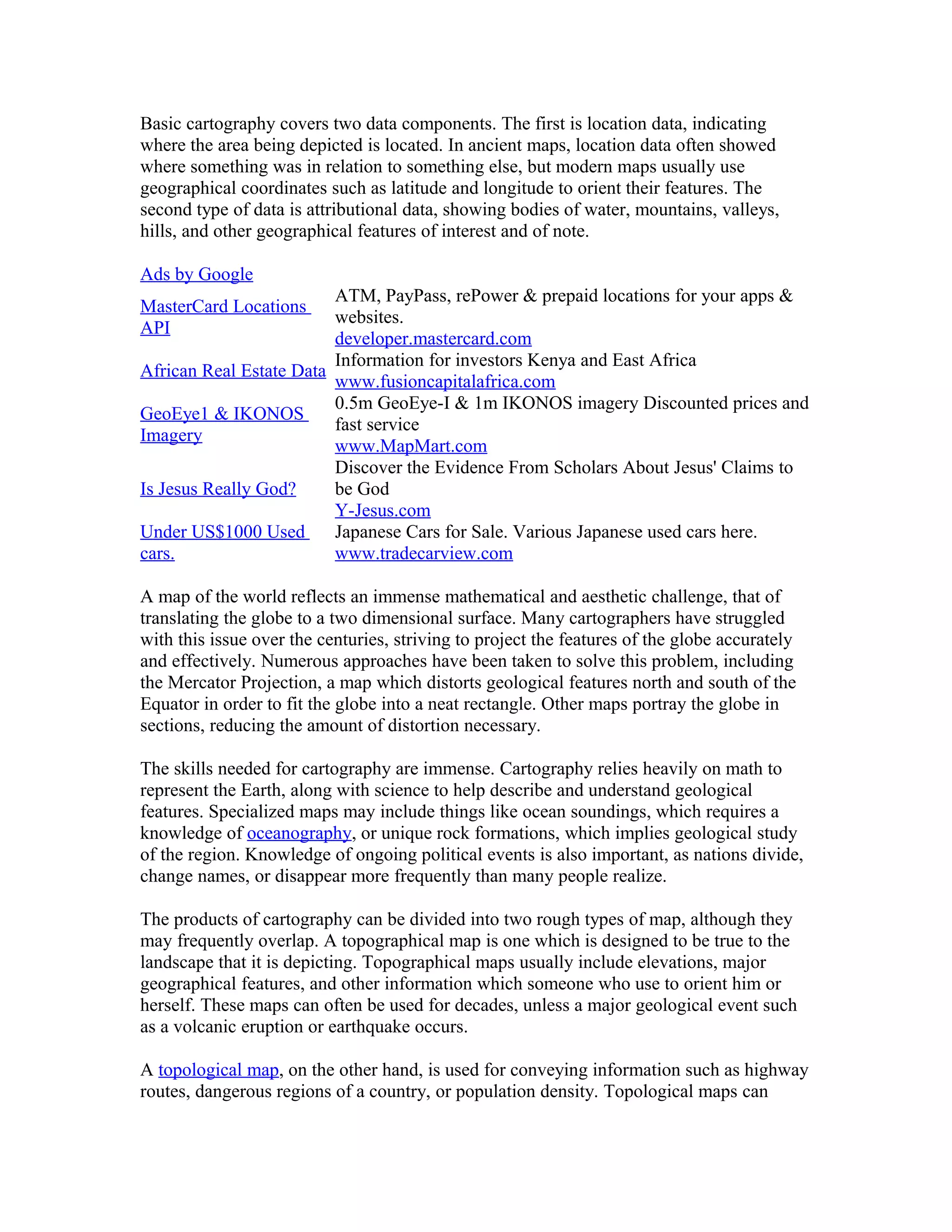 Basic cartography covers two data components. The first is location data, indicating 
where the area being depicted is located. In ancient maps, location data often showed 
where something was in relation to something else, but modern maps usually use 
geographical coordinates such as latitude and longitude to orient their features. The 
second type of data is attributional data, showing bodies of water, mountains, valleys, 
hills, and other geographical features of interest and of note. 
Ads by Google 
MasterCard Locations 
API 
ATM, PayPass, rePower & prepaid locations for your apps & 
websites. 
developer.mastercard.com 
African Real Estate Data Information for investors Kenya and East Africa 
www.fusioncapitalafrica.com 
GeoEye1 & IKONOS 
Imagery 
0.5m GeoEye-I & 1m IKONOS imagery Discounted prices and 
fast service 
www.MapMart.com 
Is Jesus Really God? 
Discover the Evidence From Scholars About Jesus' Claims to 
be God 
Y-Jesus.com 
Under US$1000 Used 
cars. 
Japanese Cars for Sale. Various Japanese used cars here. 
www.tradecarview.com 
A map of the world reflects an immense mathematical and aesthetic challenge, that of 
translating the globe to a two dimensional surface. Many cartographers have struggled 
with this issue over the centuries, striving to project the features of the globe accurately 
and effectively. Numerous approaches have been taken to solve this problem, including 
the Mercator Projection, a map which distorts geological features north and south of the 
Equator in order to fit the globe into a neat rectangle. Other maps portray the globe in 
sections, reducing the amount of distortion necessary. 
The skills needed for cartography are immense. Cartography relies heavily on math to 
represent the Earth, along with science to help describe and understand geological 
features. Specialized maps may include things like ocean soundings, which requires a 
knowledge of oceanography, or unique rock formations, which implies geological study 
of the region. Knowledge of ongoing political events is also important, as nations divide, 
change names, or disappear more frequently than many people realize. 
The products of cartography can be divided into two rough types of map, although they 
may frequently overlap. A topographical map is one which is designed to be true to the 
landscape that it is depicting. Topographical maps usually include elevations, major 
geographical features, and other information which someone who use to orient him or 
herself. These maps can often be used for decades, unless a major geological event such 
as a volcanic eruption or earthquake occurs. 
A topological map, on the other hand, is used for conveying information such as highway 
routes, dangerous regions of a country, or population density. Topological maps can 
 