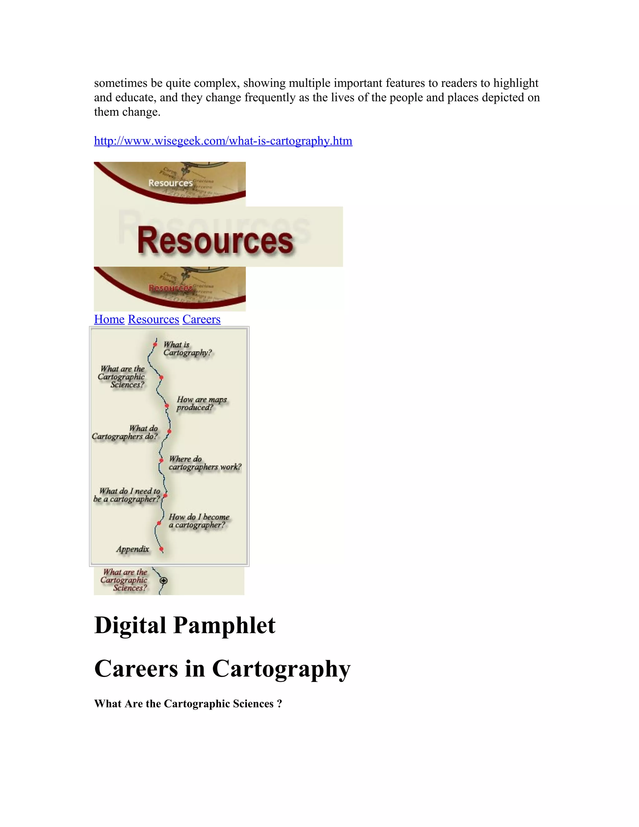 sometimes be quite complex, showing multiple important features to readers to highlight 
and educate, and they change frequently as the lives of the people and places depicted on 
them change. 
http://www.wisegeek.com/what-is-cartography.htm 
Home Resources Careers 
Digital Pamphlet 
Careers in Cartography 
What Are the Cartographic Sciences ? 
 