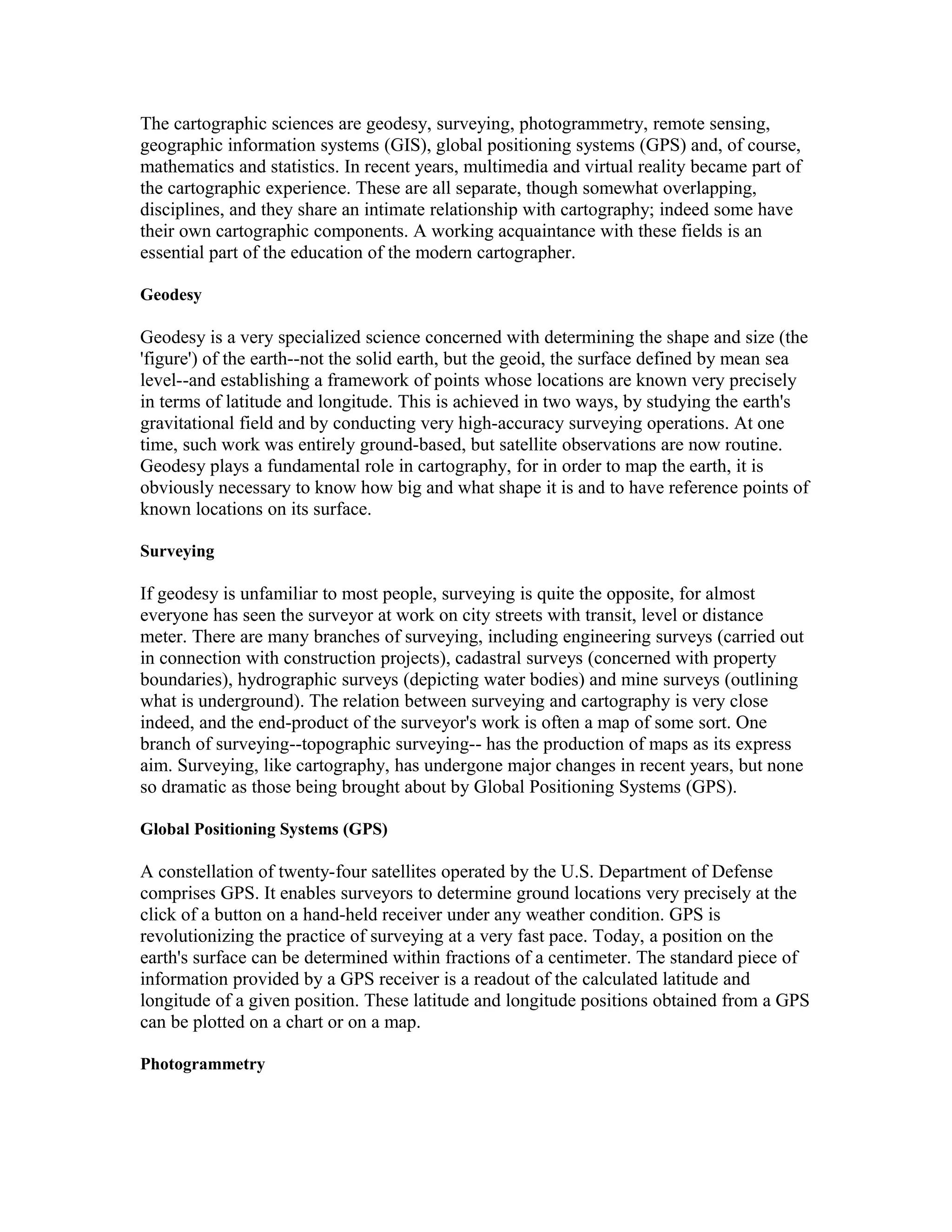 The cartographic sciences are geodesy, surveying, photogrammetry, remote sensing, 
geographic information systems (GIS), global positioning systems (GPS) and, of course, 
mathematics and statistics. In recent years, multimedia and virtual reality became part of 
the cartographic experience. These are all separate, though somewhat overlapping, 
disciplines, and they share an intimate relationship with cartography; indeed some have 
their own cartographic components. A working acquaintance with these fields is an 
essential part of the education of the modern cartographer. 
Geodesy 
Geodesy is a very specialized science concerned with determining the shape and size (the 
'figure') of the earth--not the solid earth, but the geoid, the surface defined by mean sea 
level--and establishing a framework of points whose locations are known very precisely 
in terms of latitude and longitude. This is achieved in two ways, by studying the earth's 
gravitational field and by conducting very high-accuracy surveying operations. At one 
time, such work was entirely ground-based, but satellite observations are now routine. 
Geodesy plays a fundamental role in cartography, for in order to map the earth, it is 
obviously necessary to know how big and what shape it is and to have reference points of 
known locations on its surface. 
Surveying 
If geodesy is unfamiliar to most people, surveying is quite the opposite, for almost 
everyone has seen the surveyor at work on city streets with transit, level or distance 
meter. There are many branches of surveying, including engineering surveys (carried out 
in connection with construction projects), cadastral surveys (concerned with property 
boundaries), hydrographic surveys (depicting water bodies) and mine surveys (outlining 
what is underground). The relation between surveying and cartography is very close 
indeed, and the end-product of the surveyor's work is often a map of some sort. One 
branch of surveying--topographic surveying-- has the production of maps as its express 
aim. Surveying, like cartography, has undergone major changes in recent years, but none 
so dramatic as those being brought about by Global Positioning Systems (GPS). 
Global Positioning Systems (GPS) 
A constellation of twenty-four satellites operated by the U.S. Department of Defense 
comprises GPS. It enables surveyors to determine ground locations very precisely at the 
click of a button on a hand-held receiver under any weather condition. GPS is 
revolutionizing the practice of surveying at a very fast pace. Today, a position on the 
earth's surface can be determined within fractions of a centimeter. The standard piece of 
information provided by a GPS receiver is a readout of the calculated latitude and 
longitude of a given position. These latitude and longitude positions obtained from a GPS 
can be plotted on a chart or on a map. 
Photogrammetry 
 