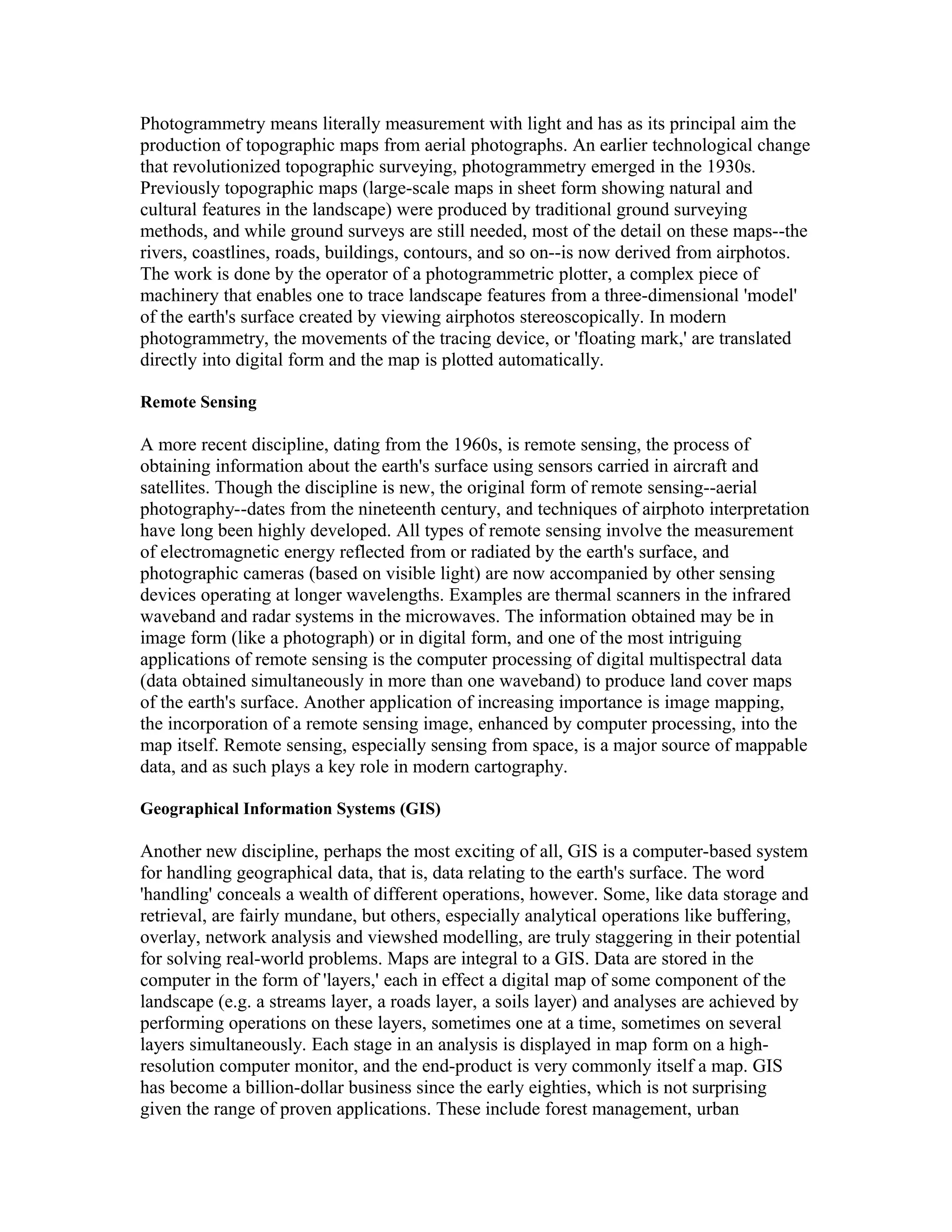 Photogrammetry means literally measurement with light and has as its principal aim the 
production of topographic maps from aerial photographs. An earlier technological change 
that revolutionized topographic surveying, photogrammetry emerged in the 1930s. 
Previously topographic maps (large-scale maps in sheet form showing natural and 
cultural features in the landscape) were produced by traditional ground surveying 
methods, and while ground surveys are still needed, most of the detail on these maps--the 
rivers, coastlines, roads, buildings, contours, and so on--is now derived from airphotos. 
The work is done by the operator of a photogrammetric plotter, a complex piece of 
machinery that enables one to trace landscape features from a three-dimensional 'model' 
of the earth's surface created by viewing airphotos stereoscopically. In modern 
photogrammetry, the movements of the tracing device, or 'floating mark,' are translated 
directly into digital form and the map is plotted automatically. 
Remote Sensing 
A more recent discipline, dating from the 1960s, is remote sensing, the process of 
obtaining information about the earth's surface using sensors carried in aircraft and 
satellites. Though the discipline is new, the original form of remote sensing--aerial 
photography--dates from the nineteenth century, and techniques of airphoto interpretation 
have long been highly developed. All types of remote sensing involve the measurement 
of electromagnetic energy reflected from or radiated by the earth's surface, and 
photographic cameras (based on visible light) are now accompanied by other sensing 
devices operating at longer wavelengths. Examples are thermal scanners in the infrared 
waveband and radar systems in the microwaves. The information obtained may be in 
image form (like a photograph) or in digital form, and one of the most intriguing 
applications of remote sensing is the computer processing of digital multispectral data 
(data obtained simultaneously in more than one waveband) to produce land cover maps 
of the earth's surface. Another application of increasing importance is image mapping, 
the incorporation of a remote sensing image, enhanced by computer processing, into the 
map itself. Remote sensing, especially sensing from space, is a major source of mappable 
data, and as such plays a key role in modern cartography. 
Geographical Information Systems (GIS) 
Another new discipline, perhaps the most exciting of all, GIS is a computer-based system 
for handling geographical data, that is, data relating to the earth's surface. The word 
'handling' conceals a wealth of different operations, however. Some, like data storage and 
retrieval, are fairly mundane, but others, especially analytical operations like buffering, 
overlay, network analysis and viewshed modelling, are truly staggering in their potential 
for solving real-world problems. Maps are integral to a GIS. Data are stored in the 
computer in the form of 'layers,' each in effect a digital map of some component of the 
landscape (e.g. a streams layer, a roads layer, a soils layer) and analyses are achieved by 
performing operations on these layers, sometimes one at a time, sometimes on several 
layers simultaneously. Each stage in an analysis is displayed in map form on a high-resolution 
computer monitor, and the end-product is very commonly itself a map. GIS 
has become a billion-dollar business since the early eighties, which is not surprising 
given the range of proven applications. These include forest management, urban 
 