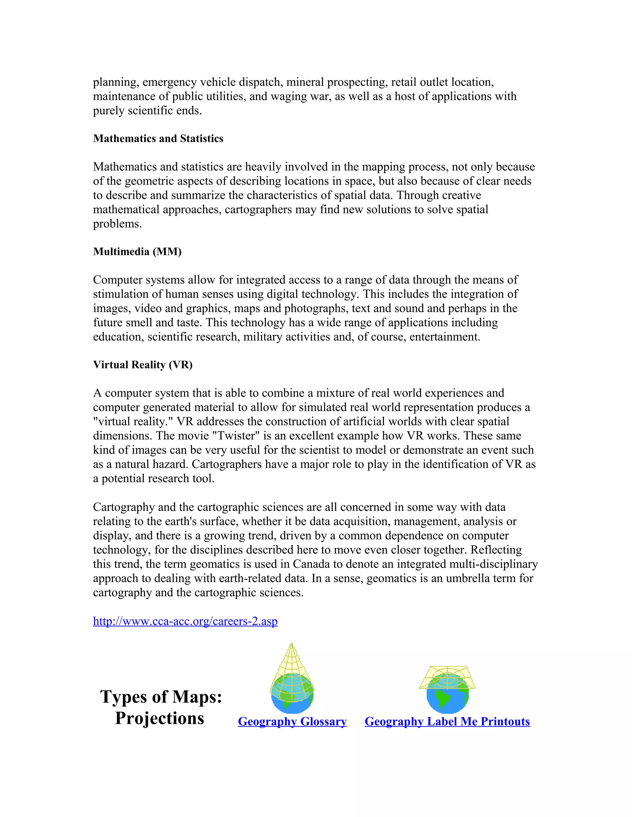planning, emergency vehicle dispatch, mineral prospecting, retail outlet location, 
maintenance of public utilities, and waging war, as well as a host of applications with 
purely scientific ends. 
Mathematics and Statistics 
Mathematics and statistics are heavily involved in the mapping process, not only because 
of the geometric aspects of describing locations in space, but also because of clear needs 
to describe and summarize the characteristics of spatial data. Through creative 
mathematical approaches, cartographers may find new solutions to solve spatial 
problems. 
Multimedia (MM) 
Computer systems allow for integrated access to a range of data through the means of 
stimulation of human senses using digital technology. This includes the integration of 
images, video and graphics, maps and photographs, text and sound and perhaps in the 
future smell and taste. This technology has a wide range of applications including 
education, scientific research, military activities and, of course, entertainment. 
Virtual Reality (VR) 
A computer system that is able to combine a mixture of real world experiences and 
computer generated material to allow for simulated real world representation produces a 
"virtual reality." VR addresses the construction of artificial worlds with clear spatial 
dimensions. The movie "Twister" is an excellent example how VR works. These same 
kind of images can be very useful for the scientist to model or demonstrate an event such 
as a natural hazard. Cartographers have a major role to play in the identification of VR as 
a potential research tool. 
Cartography and the cartographic sciences are all concerned in some way with data 
relating to the earth's surface, whether it be data acquisition, management, analysis or 
display, and there is a growing trend, driven by a common dependence on computer 
technology, for the disciplines described here to move even closer together. Reflecting 
this trend, the term geomatics is used in Canada to denote an integrated multi-disciplinary 
approach to dealing with earth-related data. In a sense, geomatics is an umbrella term for 
cartography and the cartographic sciences. 
http://www.cca-acc.org/careers-2.asp 
Types of Maps: 
Projections Geography Glossary Geography Label Me Printouts 
 