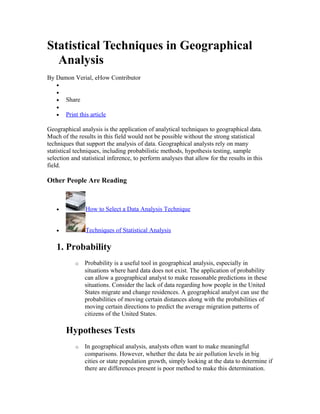 Statistical Techniques in Geographical 
Analysis 
By Damon Verial, eHow Contributor 
· 
· 
· Share 
· 
· Print this article 
Geographical analysis is the application of analytical techniques to geographical data. 
Much of the results in this field would not be possible without the strong statistical 
techniques that support the analysis of data. Geographical analysts rely on many 
statistical techniques, including probabilistic methods, hypothesis testing, sample 
selection and statistical inference, to perform analyses that allow for the results in this 
field. 
Other People Are Reading 
· How to Select a Data Analysis Technique 
· Techniques of Statistical Analysis 
1. Probability 
o Probability is a useful tool in geographical analysis, especially in 
situations where hard data does not exist. The application of probability 
can allow a geographical analyst to make reasonable predictions in these 
situations. Consider the lack of data regarding how people in the United 
States migrate and change residences. A geographical analyst can use the 
probabilities of moving certain distances along with the probabilities of 
moving certain directions to predict the average migration patterns of 
citizens of the United States. 
Hypotheses Tests 
o In geographical analysis, analysts often want to make meaningful 
comparisons. However, whether the data be air pollution levels in big 
cities or state population growth, simply looking at the data to determine if 
there are differences present is poor method to make this determination. 
 