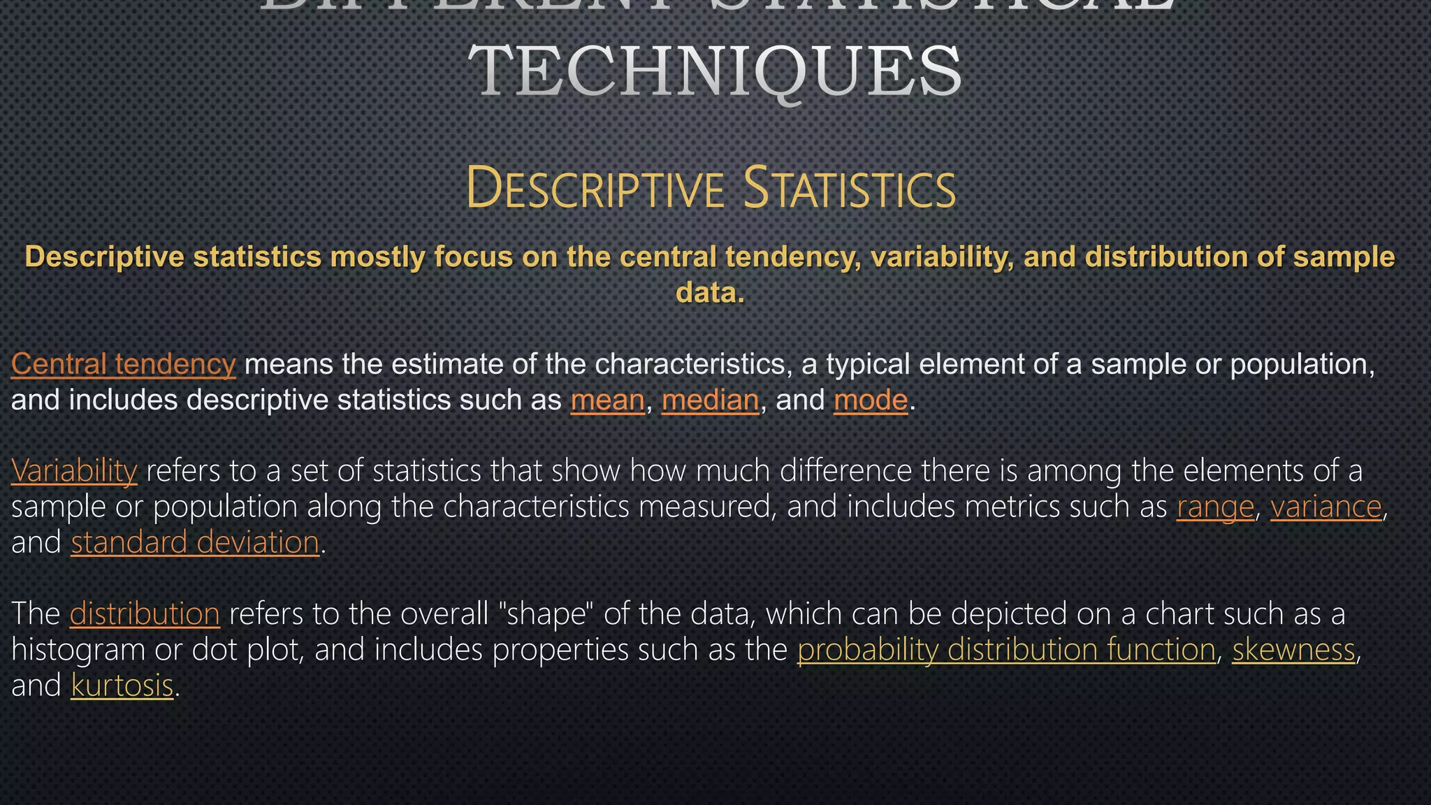 DESCRIPTIVE STATISTICS
Descriptive statistics mostly focus on the central tendency, variability, and distribution of sample
data.
Central tendency means the estimate of the characteristics, a typical element of a sample or population,
and includes descriptive statistics such as mean, median, and mode.
Variability refers to a set of statistics that show how much difference there is among the elements of a
sample or population along the characteristics measured, and includes metrics such as range, variance,
and standard deviation.
The distribution refers to the overall "shape" of the data, which can be depicted on a chart such as a
histogram or dot plot, and includes properties such as the probability distribution function, skewness,
and kurtosis.
 