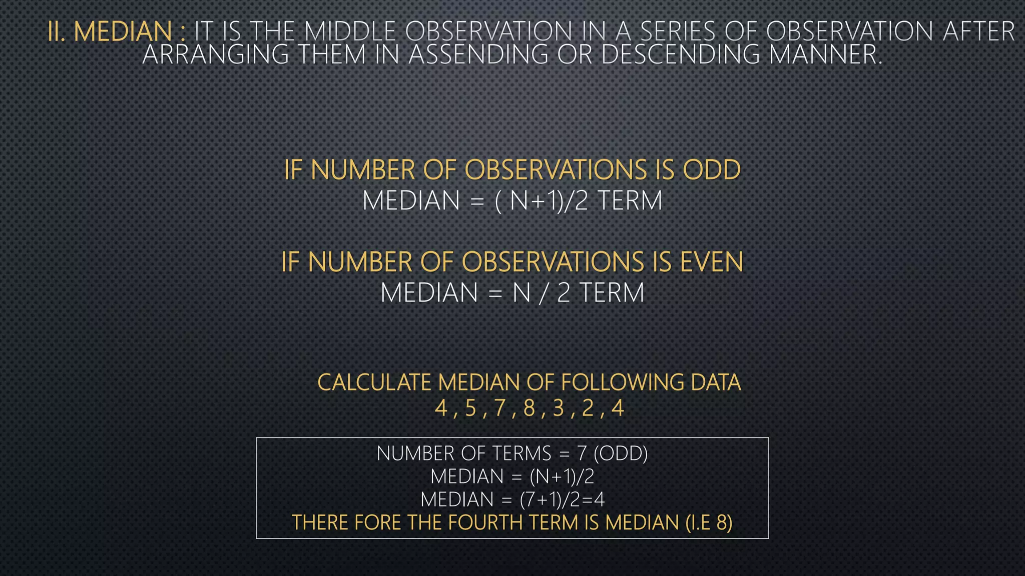 II. MEDIAN :
IF NUMBER OF OBSERVATIONS IS ODD
MEDIAN = ( N+1)/2 TERM
IF NUMBER OF OBSERVATIONS IS EVEN
MEDIAN = N / 2 TERM
CALCULATE MEDIAN OF FOLLOWING DATA
4 , 5 , 7 , 8 , 3 , 2 , 4
NUMBER OF TERMS = 7 (ODD)
MEDIAN = (N+1)/2
MEDIAN = (7+1)/2=4
THERE FORE THE FOURTH TERM IS MEDIAN (I.E 8)
 