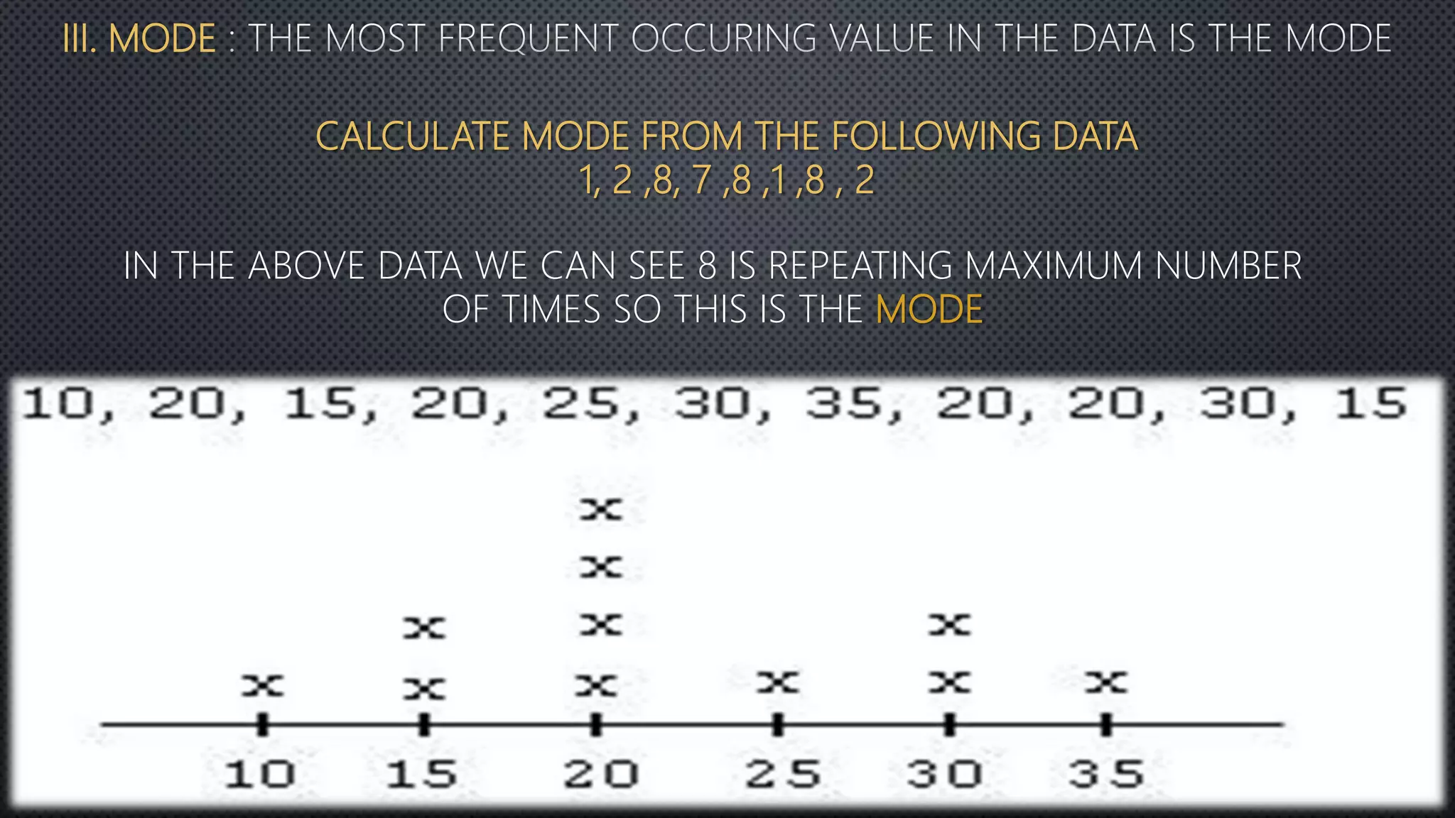 III. MODE
CALCULATE MODE FROM THE FOLLOWING DATA
1, 2 ,8, 7 ,8 ,1 ,8 , 2
IN THE ABOVE DATA WE CAN SEE 8 IS REPEATING MAXIMUM NUMBER
OF TIMES SO THIS IS THE MODE
 