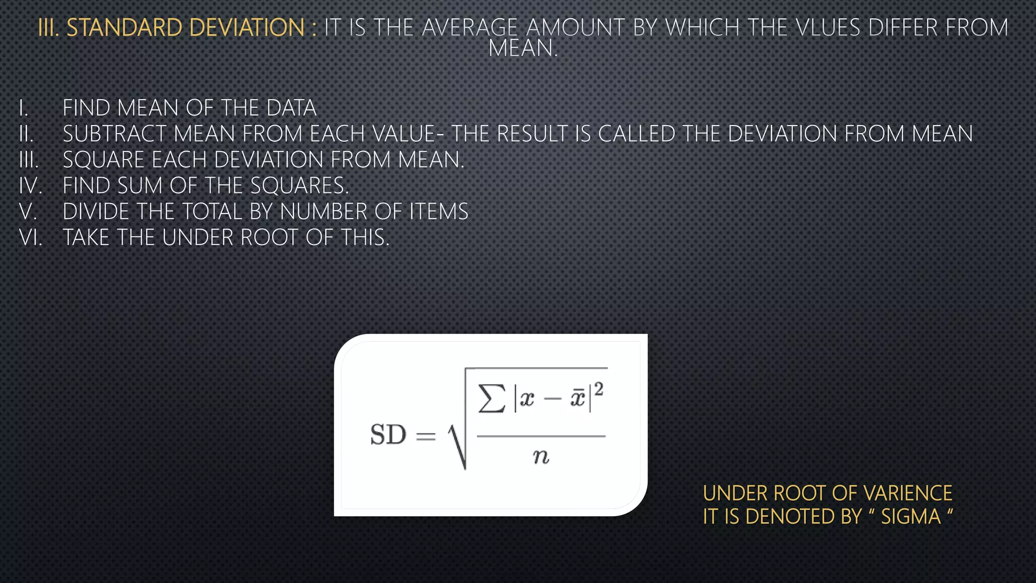 III. STANDARD DEVIATION :
I. FIND MEAN OF THE DATA
II. SUBTRACT MEAN FROM EACH VALUE- THE RESULT IS CALLED THE DEVIATION FROM MEAN
III. SQUARE EACH DEVIATION FROM MEAN.
IV. FIND SUM OF THE SQUARES.
V. DIVIDE THE TOTAL BY NUMBER OF ITEMS
VI. TAKE THE UNDER ROOT OF THIS.
UNDER ROOT OF VARIENCE
IT IS DENOTED BY “ SIGMA “
 