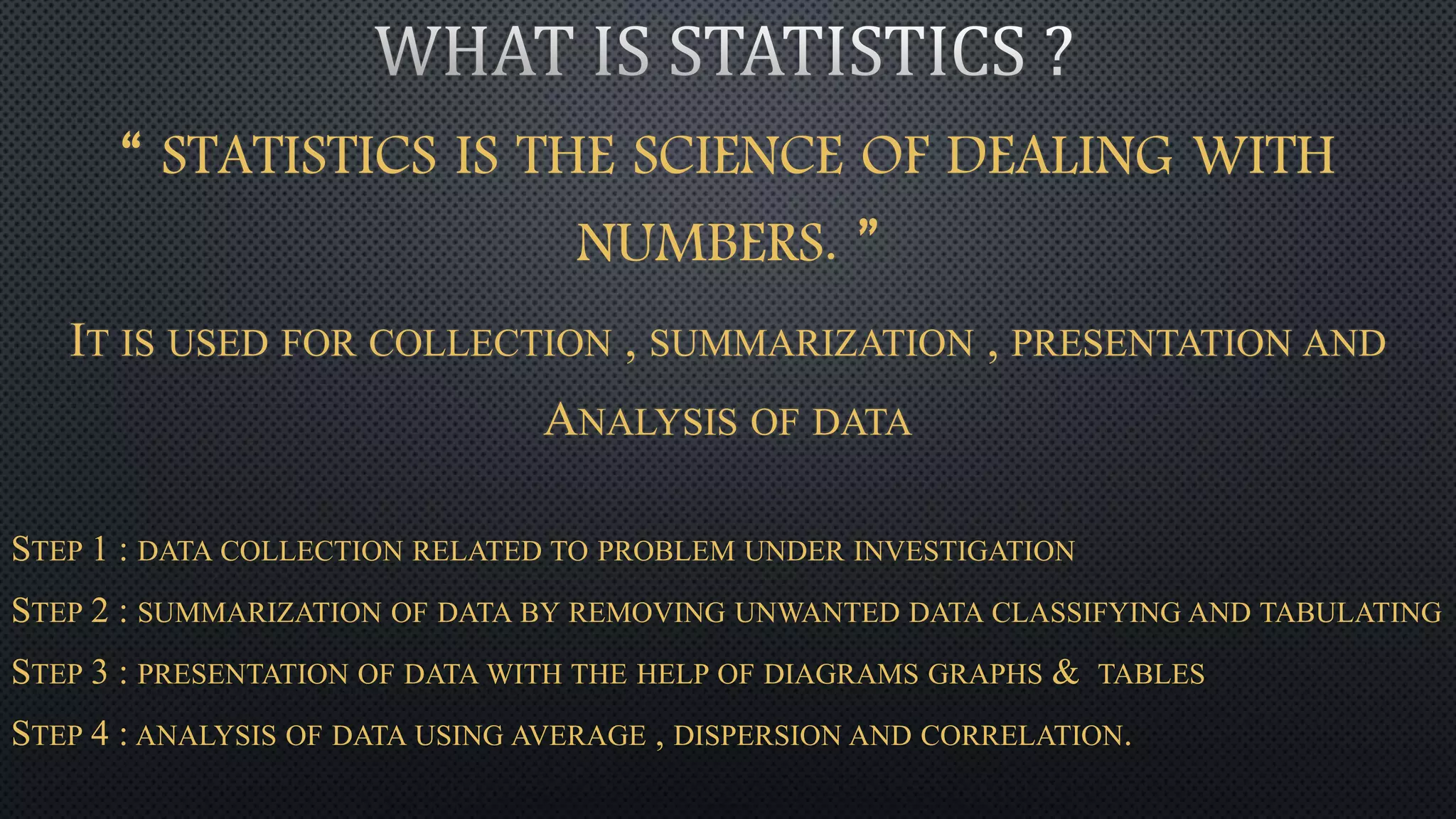 “ STATISTICS IS THE SCIENCE OF DEALING WITH
NUMBERS. ”
IT IS USED FOR COLLECTION , SUMMARIZATION , PRESENTATION AND
ANALYSIS OF DATA
STEP 1 : DATA COLLECTION RELATED TO PROBLEM UNDER INVESTIGATION
STEP 2 : SUMMARIZATION OF DATA BY REMOVING UNWANTED DATA CLASSIFYING AND TABULATING
STEP 3 : PRESENTATION OF DATA WITH THE HELP OF DIAGRAMS GRAPHS & TABLES
STEP 4 : ANALYSIS OF DATA USING AVERAGE , DISPERSION AND CORRELATION.
 