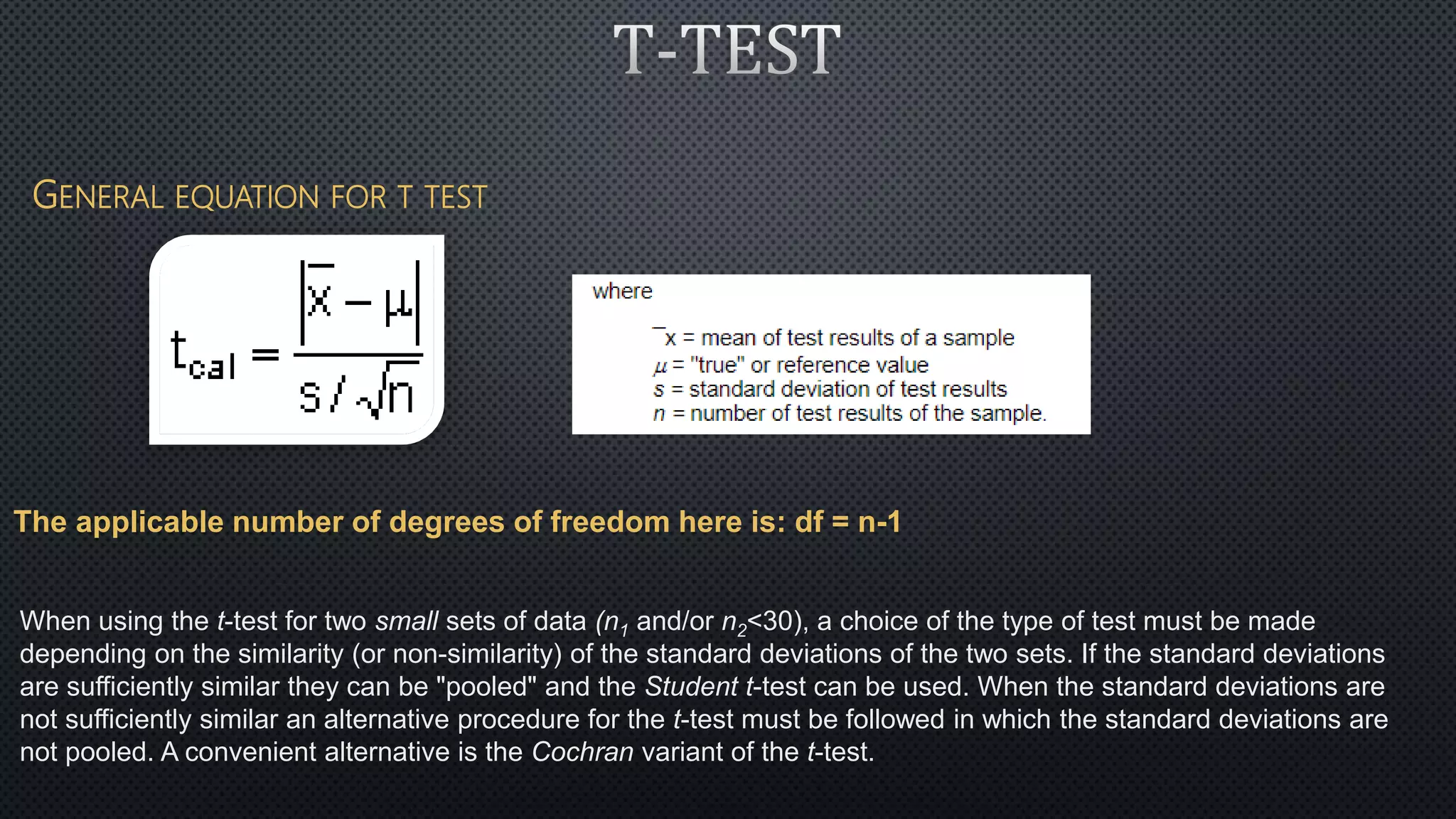 GENERAL EQUATION FOR T TEST
The applicable number of degrees of freedom here is: df = n-1
When using the t-test for two small sets of data (n1 and/or n2<30), a choice of the type of test must be made
depending on the similarity (or non-similarity) of the standard deviations of the two sets. If the standard deviations
are sufficiently similar they can be "pooled" and the Student t-test can be used. When the standard deviations are
not sufficiently similar an alternative procedure for the t-test must be followed in which the standard deviations are
not pooled. A convenient alternative is the Cochran variant of the t-test.
 
