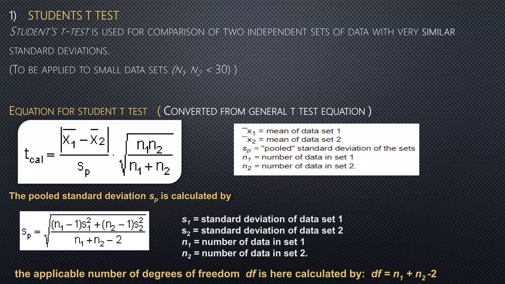 1) STUDENTS T TEST
EQUATION FOR STUDENT T TEST ( CONVERTED FROM GENERAL T TEST EQUATION )
The pooled standard deviation sp is calculated by:
s1 = standard deviation of data set 1
s2 = standard deviation of data set 2
n1 = number of data in set 1
n2 = number of data in set 2.
the applicable number of degrees of freedom df is here calculated by: df = n1 + n2 -2
 